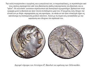 Την αυλή συγκροτούσε ο ηγεμόνας και η οικογένειά του, οι σωματοφύλακες, οι περισσότεροι από
τους οποίους προέρχονταν από τους βασιλικούς παίδες (υποτακτικούς του βασιλιά), και οι
"φίλοι". Οι τελευταίοι -ανώτατοι στρατιωτικοί και διοικητικοί αξιωματούχοι- βρίσκονταν στην
ιεραρχία μετά το βασιλιά και ήταν στενά συνδεδεμένοι μαζί του. Ο ηγεμόνας τούς έδειχνε την
εύνοιά του με δώρα -παραχώρηση γης και προνόμια-, τα οποία αν και ήταν ανακλητά είχαν ως
αποτέλεσμα τη συσσώρευση μεγάλου πλούτου. Αυτοί με τη σειρά τους ανταπέδιδαν με την
αφοσίωση που έδειχναν στο πρόσωπό του.
Αργυρό νόμισμα του Αντιόχου Ζ’, βασιλιά του κράτους των Σελευκιδών.
 