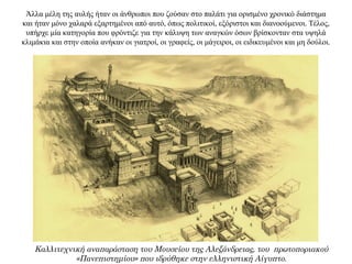 Άλλα μέλη της αυλής ήταν οι άνθρωποι που ζούσαν στο παλάτι για ορισμένο χρονικό διάστημα
και ήταν μόνο χαλαρά εξαρτημένοι από αυτό, όπως πολιτικοί, εξόριστοι και διανοούμενοι. Τέλος,
υπήρχε μία κατηγορία που φρόντιζε για την κάλυψη των αναγκών όσων βρίσκονταν στα υψηλά
κλιμάκια και στην οποία ανήκαν οι γιατροί, οι γραφείς, οι μάγειροι, οι ειδικευμένοι και μη δούλοι.
Καλλιτεχνική αναπαράσταση του Μουσείου της Αλεξάνδρειας, του πρωτοποριακού
«Πανεπιστημίου» που ιδρύθηκε στην ελληνιστική Αίγυπτο.
 