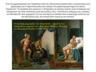 Ένα νέο χαρακτηριστικό των συμποσίων κατά την Ελληνιστική περίοδο ήταν ο στρατιωτικός τους
χαρακτήρας και ο σημαντικός ρόλος που έπαιζαν στη σχέση αξιωματούχων και απλών
στρατιωτών. Τα συμπόσια που οργάνωνε ο Αλέξανδρος σε φορητές σκηνές, κατά τη διάρκεια των
εκστρατειών του στην Ανατολή ή μετά από μεγάλες νίκες, -τακτική που εφάρμοζε και ο πατέρας
του Φίλιππος Β'- ήταν φημισμένα για την εκτεταμένη οινοποσία όσων συμμετείχαν αλλά και για
την πολυτέλειά τους, που συγκρινόταν συχνά με την περσική.
Ο Απελλής ζωγραφίζει την Καμπάσπη , ερωμένη του
Αλεξάνδρου, μπροστά στο Μακεδόνα βασιλιά. Πίνακας
του ΖανκΛουί Νταβίντ (1748-1825).
 