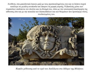 Αντίθετα, στα μακεδονικά έτρωγε μαζί με τους προσκεκλημένους του και το δείπνο συχνά
κατέληγε σε μεγάλη οινοποσία και έπαιρνε τη μορφή γιορτής. Ο βασιλιάς μέσω των
συμποσίων επιδείκνυε τον πλούτο και τη δύναμή του, τόσο με την εσωτερική διακόσμηση της
αίθουσας όσο και με την ποικιλία των διασκεδάσεων και των θεαμάτων που προσέφερε στους
συνδαιτυμόνες του.
Κεφάλι μέδουσας από το ιερό του Απόλλωνα στα Δίδυμα της Μιλήτου.
 