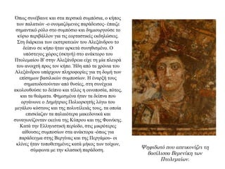 Όπως συνέβαινε και στα περσικά συμπόσια, ο κήπος
των παλατιών -ο ονομαζόμενος παράδεισος- έπαιζε
σημαντικό ρόλο στο συμπόσιο και δημιουργούσε το
κύριο περιβάλλον για τις εορταστικές εκδηλώσεις.
Στη διάρκεια των εκστρατειών του Αλεξάνδρου το
δείπνο σε κήπο ήταν αρκετά συνηθισμένο. Ο
υπόστεγος χώρος (σκηνή) στο ανάκτορο του
Πτολεμαίου Β' στην Αλεξάνδρεια είχε τη μία πλευρά
του ανοιχτή προς τον κήπο. Ήδη από τα χρόνια του
Aλεξάνδρου υπάρχουν πληροφορίες για τη δομή των
επίσημων βασιλικών συμποσίων. Η έναρξή τους
σηματοδοτούνταν από θυσίες, στη συνέχεια
ακολουθούσε το δείπνο και τέλος η οινοποσία, πότος,
και τα θεάματα. Φημισμένα ήταν τα δείπνα που
οργάνωνε ο Δημήτριος Πολιορκητής λόγω του
μεγάλου κόστους και της πολυτέλειάς τους, τα οποία
επισκίαζαν τα παλαιότερα μακεδονικά και
συναγωνίζονταν εκείνα της Κύπρου και της Φοινίκης.
Kατά την Ελληνιστική περίοδο, στις μικρότερες
αίθουσες συμποσίων στα ανάκτορα -όπως για
παράδειγμα στης Βεργίνας και της Περγάμου- οι
κλίνες ήταν τοποθετημένες κατά μήκος των τοίχων,
σύμφωνα με την κλασική παράδοση.
Ψηφιδωτό που απεικονίζει τη
βασίλισσα Βερενίκη των
Πτολεμαίων.
 