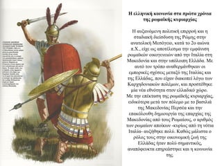 Η ελληνική κοινωνία στα πρώτα χρόνια
της ρωμαϊκής κυριαρχίας
Η αυξανόμενη πολιτική επιρροή και η
σταδιακή διείσδυση της Ρώμης στην
ανατολική Μεσόγειο, κατά το 2ο αιώνα
π.Χ., είχε ως αποτέλεσμα την εμφάνιση
ρωμαϊκών οικογενειών από την Ιταλία στη
Μακεδονία και στην υπόλοιπη Ελλάδα. Με
αυτό τον τρόπο αναθερμάνθηκαν οι
εμπορικές σχέσεις μεταξύ της Ιταλίας και
της Ελλάδας, που είχαν διακοπεί λόγω των
Καρχηδονιακών πολέμων, και προστέθηκε
μία νέα εθνότητα στον ελλαδικό χώρο.
Mε την επέκταση της ρωμαϊκής κυριαρχίας,
ειδικότερα μετά τον πόλεμο με το βασιλιά
της Mακεδονίας Περσέα και την
επακόλουθη δημιουργία της επαρχίας της
Μακεδονίας από τους Ρωμαίους, ο αριθμός
των ρωμαίων αποίκων -κυρίως από τη νότια
Ιταλία- αυξήθηκε πολύ. Καθώς μάλιστα ο
ρόλος τους στην οικονομική ζωή της
Ελλάδας ήταν πολύ σημαντικός,
αναπόφευκτα επηρεάστηκε και η κοινωνία
της.
 