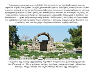 Οι ρωμαίοι συμπραγματευόμενοι, δηλαδή όσο ασχολούνταν με τις τράπεζες και το εμπόριο,
ερχόμενοι στην Ελλάδα βρήκαν ευκαιρίες για απόκτηση εγγείου ιδιοκτησίας, ανέπτυξαν έναν ενεργό
ρόλο στην πολιτική, κοινωνική και θρησκευτική ζωή των πόλεων όπου εγκαταστάθηκαν και σύντομα
προσαρμόστηκαν στον ελληνικό τρόπο ζωής. Παράλληλα με τα κεφάλαια που έφεραν μαζί τους, για
να τα επενδύσουν, έδωσαν ώθηση στην παρηκμασμένη μεσαία τάξη. Τέλος, μετά τη διείσδυση των
Ρωμαίων στα ελληνικά πράγματα σημειώθηκαν στην Ελλάδα στάσεις των δούλων και όσων ανήκαν
στα κατώτερα κοινωνικά στρώματα. Κύρια αιτία ήταν οι πολεμικές επιχειρήσεις του 2ου αιώνα και
οι συνέπειές τους, που τους είχαν οδηγήσει σταδιακά σε μεγάλη εξαθλίωση.
Τα ερείπια της αγοράς της ρωμαϊκής Κορίνθου. Η αρχαία πόλη καταστράφηκε από
τους Ρωμαίους το 146 και κτίστηκε από την αρχή έναν αιώνα αργότερα, επί Ιούλιου
Καίσαρα. Υπήρξε έκτοτε από τα μεγαλύτερα λιμάνια της Μεσογείου.
 