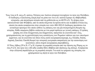 Τους 1ους π.Χ. και μ.Χ. αιώνες, Έλληνες και Λατίνοι ιστορικοί συνεχίζουν το έργο του Πολύβιου.
Ο Διόδωρος ο Σικελιώτης (ακμή περί τα μέσα του 1ου π.Χ. αιώνα) έγραψε τη «Βιβλιοθήκη
ιστορική», μία παγκόσμια ιστορία από τη μυθολογία ως το 60/59 π.Χ. Το πλήρες έργο
αποτελούνταν από 40 βιβλία, από τα οποία σώζονται τα πρώτα πέντε και τα βιβλία έντεκα έως
είκοσι (τα οποία αναφέρονται στην ιστορία των ετών 480-302) Ο Διόδωρος προτάσσει ένα
γενικότερο προοίμιο στο οποίο εκθέτει τις απόψεις του για μία συγκροτημένη θεωρία της
ιστορίας. Κάθε επιμέρους βιβλίο εισάγεται με ένα μικρό πρόλογο με γενικές απόψεις. Ο τρόπος
γραφής του είναι συγχρονικός και διαχρονικός: αφηγείται τα γεγονότα κατ’ έτος,
χρησιμοποιώντας για τη χρονολόγηση τους καταλόγους των Ρωμαίων υπάτων και των επωνύμων
αρχόντων, και τα γεγονότα του ίδιου έτους κατά γεωγραφική περιοχή, π.χ. Ελλάδα, Ιταλία,
Αφρική, Σικελία). Επειδή θεωρεί την ιστορική γεωγραφία απαραίτητη για την κατανόηση των
γεγονότων, κάνει συχνά γεωγραφικές παρεκβάσεις.
Ο Τίτος Λίβιος (59 π.Χ.-17 μ.Χ.) έγραψε τη ρωμαϊκή ιστορία από την ίδρυση της Ρώμης ως το
έτος 9 π.Χ. στο έργο του «Ab urbe condita libri» (Βιβλία από ιδρύσεως της πόλης). Αναφέρεται
στην ελληνική παράλληλα με τη ρωμαϊκή ιστορία. Για αυτά τα τμήματα της ιστορίας του
χρησιμοποιεί ως πηγή το έργο του Πολύβιου.
 