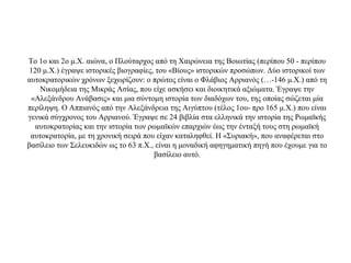 Το 1ο και 2ο μ.Χ. αιώνα, ο Πλούταρχος από τη Χαιρώνεια της Βοιωτίας (περίπου 50 - περίπου
120 μ.Χ.) έγραψε ιστορικές βιογραφίες, του «Βίους» ιστορικών προσώπων. Δύο ιστορικοί των
αυτοκρατορικών χρόνων ξεχωρίζουν: ο πρώτος είναι ο Φλάβιος Αρριανός (…-146 μ.Χ.) από τη
Νικομήδεια της Μικράς Ασίας, που είχε ασκήσει και διοικητικά αξιώματα. Έγραψε την
«Αλεξάνδρου Ανάβασις» και μια σύντομη ιστορία των διαδόχων του, της οποίας σώζεται μία
περίληψη. Ο Αππιανός από την Αλεξάνδρεια της Αιγύπτου (τέλος 1ου- προ 165 μ.Χ.) που είναι
γενικά σύγχρονος του Αρριανού. Έγραψε σε 24 βιβλία στα ελληνικά την ιστορία της Ρωμαϊκής
αυτοκρατορίας και την ιστορία των ρωμαϊκών επαρχιών έως την ένταξή τους στη ρωμαϊκή
αυτοκρατορία, με τη χρονική σειρά που είχαν καταληφθεί. Η «Συριακή», που αναφέρεται στο
βασίλειο των Σελευκιδών ως το 63 π.Χ., είναι η μοναδική αφηγηματική πηγή που έχουμε για το
βασίλειο αυτό.
 