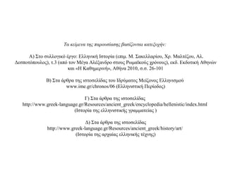 Τα κείμενα της παρουσίασης βασίζονται κατεξοχήν:
Α) Στο συλλογικό έργο: Ελληνική Ιστορία (επιμ. Μ. Σακελλαρίου, Χρ. Μαλτέζου, Αλ.
Δεσποτόπουλος), τ.3 (από τον Μέγα Αλέξανδρο στους Ρωμαϊκούς χρόνους), εκδ. Εκδοτική Αθηνών
και «Η Καθημερινή», Αθήνα 2010, σ.σ. 26-101
Β) Στα άρθρα της ιστοσελίδας του Ιδρύματος Μείζονος Ελληνισμού
www.ime.gr/chronos/06 (Ελληνιστική Περίοδος)
Γ) Στα άρθρα της ιστοσελίδας
http://www.greek-language.gr/Resources/ancient_greek/encyclopedia/hellenistic/index.html
(Ιστορία της ελληνιστικής γραμματείας )
Δ) Στα άρθρα της ιστοσελίδας
http://www.greek-language.gr/Resources/ancient_greek/history/art/
(Ιστορία της αρχαίας ελληνικής τέχνης)
 