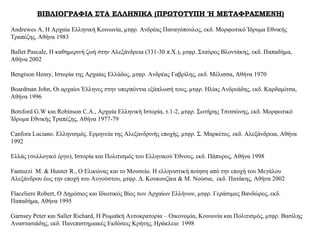 ΒΙΒΛΙΟΓΡΑΦΙΑ ΣΤΑ ΕΛΛΗΝΙΚΑ (ΠΡΩΤΟΤΥΠΗ Ή ΜΕΤΑΦΡΑΣΜΕΝΗ)
Andrewes A, Η Αρχαία Ελληνική Κοινωνία, μτφρ. Ανδρέας Παναγόπουλος, εκδ. Μορφωτικό Ίδρυμα Εθνικής
Τραπέζης, Αθήνα 1983
Ballet Pascale, Η καθημερινή ζωή στην Αλεξάνδρεια (331-30 π.Χ.), μτφρ. Σταύρος Βλοντάκης, εκδ. Παπαδήμα,
Αθήνα 2002
Bengtson Henry, Ιστορία της Αρχαίας Ελλάδος, μτφρ. Ανδρέας Γαβρίλης, εκδ. Μέλισσα, Αθήνα 1970
Boardman John, Οι αρχαίοι Έλληνες στην υπερπόντια εξάπλωσή τους, μτφρ. Ηλίας Ανδρεάδης, εκδ. Καρδαμίτσα,
Αθήνα 1996
Botsford G.W και Robinson C.A., Αρχαία Ελληνική Ιστορία, τ.1-2, μτφρ. Σωτήρης Τσιτσώνης, εκδ. Μορφωτικό
Ίδρυμα Εθνικής Τραπέζης, Αθήνα 1977-79
Canfora Luciano. Ελληνισμός. Ερμηνεία της Αλεξανδρινής εποχής, μτφρ. Σ. Μαρκέτος. εκδ. Αλεξάνδρεια, Αθήνα
1992
Ελλάς (συλλογικό έργο), Ιστορία και Πολιτισμός του Ελληνικού Έθνους, εκδ. Πάπυρος, Αθήνα 1998
Fantuzzi M. & Hunter R., Ο Ελικώνας και το Μουσείο. Η ελληνιστική ποίηση από την εποχή του Μεγάλου
Αλεξάνδρου έως την εποχή του Αυγούστου, μτφρ. Δ. Κουκουζίκα & Μ. Νούσια, εκδ. Πατάκης, Αθήνα 2002
Flaceliere Robert, Ο Δημόσιος και Ιδιωτικός Βίος των Αρχαίων Ελλήνων, μτφρ. Γεράσιμος Βανδώρος, εκδ.
Παπαδήμα, Αθήνα 1995
Garnsey Peter και Saller Richard, Η Ρωμαϊκή Αυτοκρατορία – Οικονομία, Κοινωνία και Πολιτισμός, μτφρ. Βασίλης
Αναστασιάδης, εκδ. Πανεπιστημιακές Εκδόσεις Κρήτης, Ηράκλειο 1998
 
