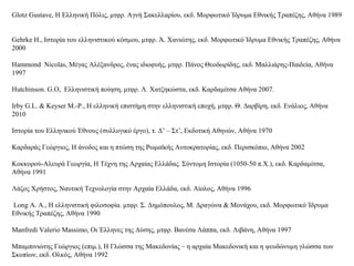 Glotz Gustave, Η Ελληνική Πόλις, μτφρ. Αγνή Σακελλαρίου, εκδ. Μορφωτικό Ίδρυμα Εθνικής Τραπέζης, Αθήνα 1989
Gehrke Η., Ιστορία του ελληνιστικού κόσμου, μτφρ. Ά. Χανιώτης, εκδ. Μορφωτικό Ίδρυμα Εθνικής Τραπέζης, Αθήνα
2000
Hammond Nicolas, Μέγας Αλέξανδρος, ένας ιδιοφυής, μτφρ. Πάνος Θεοδωρίδης, εκδ. Μαλλιάρης-Παιδεία, Αθήνα
1997
Hutchinson. G.O, Ελληνιστική ποίηση, μτφρ. Λ. Χατζηκώστα, εκδ. Καρδαμίτσα Αθήνα 2007.
Irby G.L. & Keyser M.-P., Η ελληνική επιστήμη στην ελληνιστική εποχή, μτφρ. Θ. Δαρβίρη, εκδ. Ενάλιος, Αθήνα
2010
Ιστορία του Ελληνικού Έθνους (συλλογικό έργο), τ. Δ’ – Στ’, Εκδοτική Αθηνών, Αθήνα 1970
Καρδαράς Γεώργιος, Η άνοδος και η πτώση της Ρωμαϊκής Αυτοκρατορίας, εκδ. Περισκόπιο, Αθήνα 2002
Κοκκορού-Αλευρά Γεωργία, Η Τέχνη της Αρχαίας Ελλάδας. Σύντομη Ιστορία (1050-50 π.Χ.), εκδ. Καρδαμίτσα,
Αθήνα 1991
Λάζος Χρήστος, Ναυτική Τεχνολογία στην Αρχαία Ελλάδα, εκδ. Αίολος, Αθήνα 1996
Long A. A., Η ελληνιστική φιλοσοφία. μτφρ. Σ. Δημόπουλος, Μ. Δραγώνα & Μονάχου, εκδ. Μορφωτικό Ίδρυμα
Εθνικής Τραπέζης, Αθήνα 1990
Manfredi Valerio Massimo, Οι Έλληνες της Δύσης, μτφρ. Βανέσα Λάππα, εκδ. Λιβάνη, Αθήνα 1997
Μπαμπινιώτης Γεώργιος (επιμ.), Η Γλώσσα της Μακεδονίας – η αρχαία Μακεδονική και η ψευδώνυμη γλώσσα των
Σκοπίων, εκδ. Ολκός, Αθήνα 1992
 