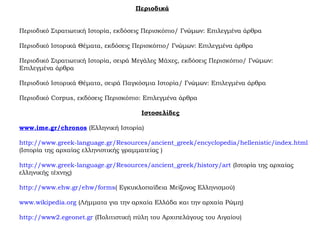 Περιοδικά
Περιοδικό Στρατιωτική Ιστορία, εκδόσεις Περισκόπιο/ Γνώμων: Επιλεγμένα άρθρα
Περιοδικό Ιστορικά Θέματα, εκδόσεις Περισκόπιο/ Γνώμων: Επιλεγμένα άρθρα
Περιοδικό Στρατιωτική Ιστορία, σειρά Μεγάλες Μάχες, εκδόσεις Περισκόπιο/ Γνώμων:
Επιλεγμένα άρθρα
Περιοδικό Ιστορικά Θέματα, σειρά Παγκόσμια Ιστορία/ Γνώμων: Επιλεγμένα άρθρα
Περιοδικό Corpus, εκδόσεις Περισκόπιο: Επιλεγμένα άρθρα
Ιστοσελίδες
www.ime.gr/chronos (Ελληνική Ιστορία)
http://www.greek-language.gr/Resources/ancient_greek/encyclopedia/hellenistic/index.html
(Ιστορία της αρχαίας ελληνιστικής γραμματείας )
http://www.greek-language.gr/Resources/ancient_greek/history/art (Ιστορία της αρχαίας
ελληνικής τέχνης)
http://www.ehw.gr/ehw/forms( Εγκυκλοπαίδεια Μείζονος Ελληνισμού)
www.wikipedia.org (Λήμματα για την αρχαία Ελλάδα και την αρχαία Ρώμη)
http://www2.egeonet.gr (Πολιτιστική πύλη του Αρχιπελάγους του Αιγαίου)
 