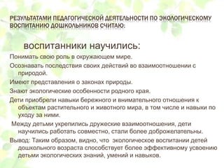 РЕЗУЛЬТАТАМИ ПЕДАГОГИЧЕСКОЙ ДЕЯТЕЛЬНОСТИ ПО ЭКОЛОГИЧЕСКОМУ
ВОСПИТАНИЮ ДОШКОЛЬНИКОВ СЧИТАЮ:
воспитанники научились:
Понимать свою роль в окружающем мире.
Осознавать последствия своих действий во взаимоотношении с
природой.
Имеют представления о законах природы.
Знают экологические особенности родного края.
Дети приобрели навыки бережного и внимательного отношения к
объектам растительного и животного мира, в том числе и навыки по
уходу за ними.
Между детьми укрепились дружеские взаимоотношения, дети
научились работать совместно, стали более доброжелательны.
Вывод: Таким образом, видно, что экологическое воспитании детей
дошкольного возраста способствует более эффективному усвоению
детьми экологических знаний, умений и навыков.
 