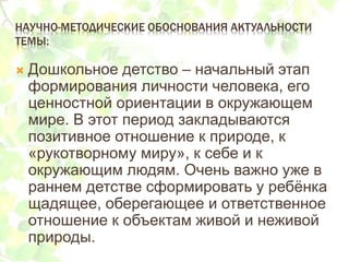 НАУЧНО-МЕТОДИЧЕСКИЕ ОБОСНОВАНИЯ АКТУАЛЬНОСТИ
ТЕМЫ:
 Дошкольное детство – начальный этап
формирования личности человека, его
ценностной ориентации в окружающем
мире. В этот период закладываются
позитивное отношение к природе, к
«рукотворному миру», к себе и к
окружающим людям. Очень важно уже в
раннем детстве сформировать у ребёнка
щадящее, оберегающее и ответственное
отношение к объектам живой и неживой
природы.
 