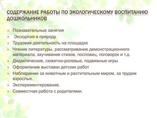СОДЕРЖАНИЕ РАБОТЫ ПО ЭКОЛОГИЧЕСКОМУ ВОСПИТАНИЮ
ДОШКОЛЬНИКОВ
 Познавательные занятия
 Экскурсия в природу
 Трудовая деятельность на площадке
 Чтение литературы, рассматривание демонстрационного
материала, заучивание стихов, пословиц, поговорок и т.д.
 Дидактические, сюжетно-ролевые, подвижные игры
 Оформление выставки детских работ
 Наблюдение за животным и растительным миром, за трудом
взрослых.
 Эксперементирование.
 Совместная работа с родителями.
 