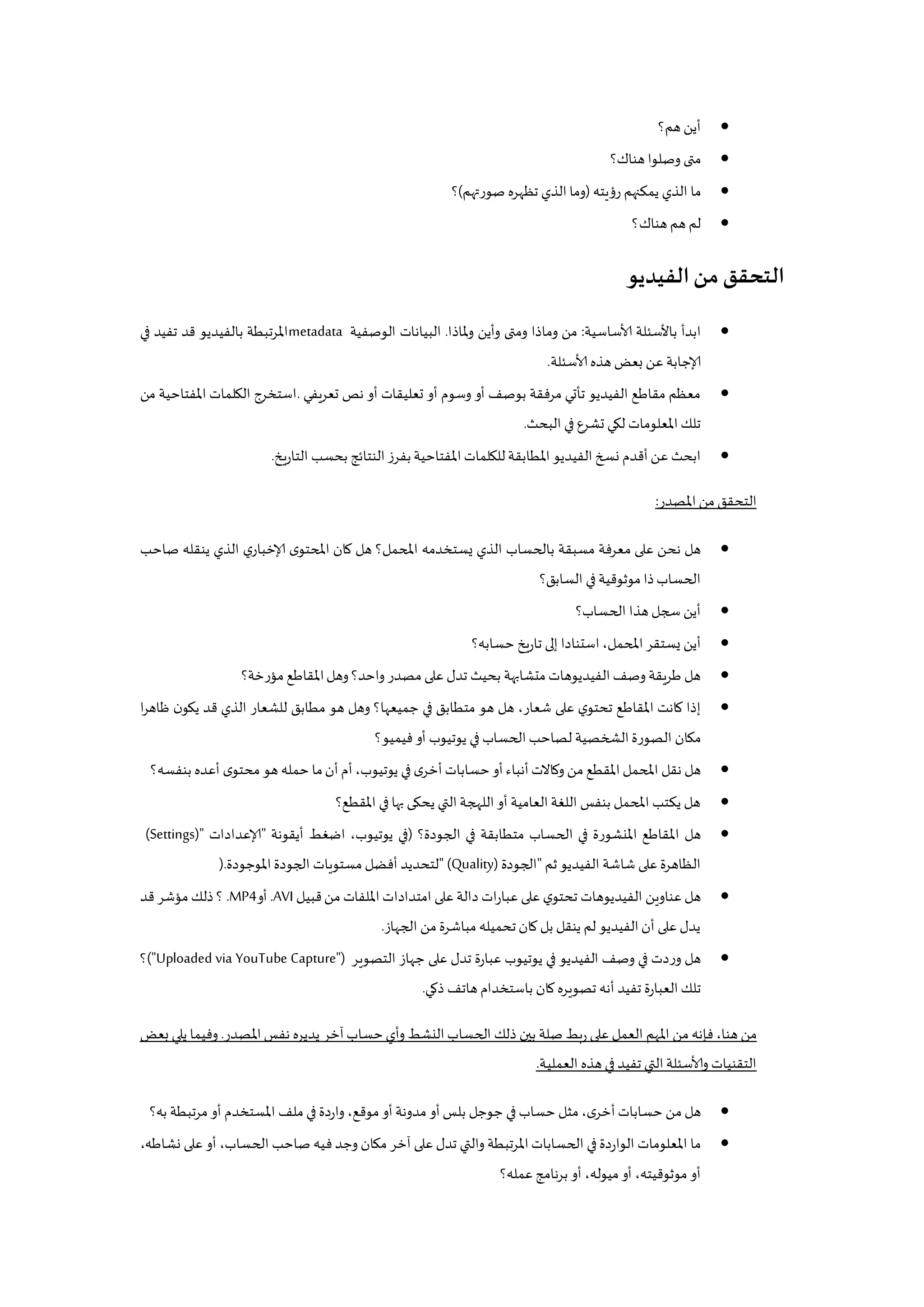 ‫هم؟‬‫أين‬
‫هناك؟‬‫وصلوا‬ ‫متى‬
‫رؤيته‬ ‫يمكنهم‬ ‫الذي‬ ‫ما‬(‫صورتهم‬ ‫تظهره‬ ‫الذي‬‫وما‬)‫؟‬
‫هناك؟‬‫هم‬‫لم‬
‫الفيديو‬‫من‬‫التحقق‬
‫ا‬‫ألاساسية‬ ‫باألسئلة‬ ‫بدأ‬:‫ملاذا‬‫و‬ ‫وأين‬ ‫ومتى‬ ‫وماذا‬ ‫من‬.‫الوصفية‬ ‫البيانات‬metadata‫في‬ ‫تفيد‬ ‫قد‬ ‫بالفيديو‬ ‫املرتبطة‬
‫ألاسئلة‬ ‫هذه‬‫بعض‬ ‫عن‬‫إلاجابة‬.
‫تعريفي‬ ‫نص‬ ‫أو‬ ‫تعليقات‬ ‫أو‬ ‫وسوم‬ ‫أو‬ ‫بوصف‬ ‫مرفقة‬ ‫تأتي‬ ‫الفيديو‬ ‫مقاطع‬ ‫معظم‬.‫من‬ ‫املفتاحية‬ ‫الكلمات‬ ‫استخرج‬
‫البحث‬ ‫في‬‫تشرع‬ ‫لكي‬ ‫املعلومات‬‫تلك‬.
‫بحسب‬ ‫النتائج‬‫بفرز‬‫املفتاحية‬‫للكلمات‬‫املطابقة‬ ‫الفيديو‬‫نسخ‬ ‫أقدم‬‫عن‬ ‫ابحث‬‫يخ‬‫ر‬‫التا‬.
‫املصدر‬‫من‬‫التحقق‬:
‫صاحب‬ ‫ينقله‬ ‫الذي‬ ‫ي‬‫إلاخبار‬ ‫ى‬‫املحتو‬ ‫كان‬ ‫هل‬ ‫املحمل؟‬ ‫يستخدمه‬ ‫الذي‬ ‫بالحساب‬ ‫مسبقة‬ ‫معرفة‬ ‫على‬ ‫نحن‬ ‫هل‬
‫السابق؟‬ ‫في‬‫موثوقية‬‫ذا‬‫الحساب‬
‫الحساب؟‬ ‫هذا‬‫سجل‬ ‫أين‬
‫حسابه؟‬ ‫يخ‬‫ر‬‫تا‬ ‫إلى‬ ‫استنادا‬،‫املحمل‬‫يستقر‬ ‫أين‬
‫تدل‬ ‫بحيث‬ ‫متشابهة‬‫الفيديوهات‬‫وصف‬ ‫يقة‬‫ر‬‫ط‬ ‫هل‬‫مؤرخة؟‬ ‫املقاطع‬‫وهل‬ ‫واحد؟‬ ‫مصدر‬ ‫على‬
‫ا‬‫ر‬‫ظاه‬ ‫ن‬‫يكو‬ ‫قد‬ ‫الذي‬ ‫للشعار‬ ‫مطابق‬ ‫هو‬ ‫وهل‬ ‫جميعها؟‬ ‫في‬ ‫متطابق‬ ‫هو‬ ‫هل‬ ،‫شعار‬ ‫على‬ ‫ي‬‫تحتو‬ ‫املقاطع‬ ‫كانت‬ ‫إذا‬
‫فيميو؟‬ ‫أو‬ ‫يوتيوب‬ ‫في‬ ‫الحساب‬‫لصاحب‬ ‫الخخصية‬‫الصورة‬ ‫مكان‬
‫م‬‫أن‬‫أم‬،‫يوتيوب‬ ‫في‬ ‫ى‬‫أخر‬‫حسابات‬‫أو‬‫أنباء‬‫وكاالت‬ ‫من‬ ‫املقطع‬‫املحمل‬ ‫نقل‬ ‫هل‬‫بنفسه؟‬ ‫أعده‬ ‫ى‬‫محتو‬ ‫هو‬ ‫حمله‬ ‫ا‬
‫املقطع؟‬ ‫في‬‫بها‬ ‫يحكى‬ ‫التي‬‫اللهجة‬‫أو‬ ‫العامية‬‫اللغة‬ ‫بنفس‬ ‫املحمل‬ ‫يكتب‬ ‫هل‬
‫الجودة؟‬ ‫في‬ ‫متطابقة‬ ‫الحساب‬ ‫في‬ ‫املنشورة‬ ‫املقاطع‬ ‫هل‬(‫أيقونة‬ ‫اضغط‬ ،‫يوتيوب‬ ‫في‬"‫إلاعدادات‬(Settings)"
‫ثم‬‫الفيديو‬ ‫شاشة‬ ‫على‬‫الظاهرة‬"‫الجودة‬" (Quality)‫مس‬ ‫أفضل‬ ‫لتحديد‬‫املوجودة‬‫الجودة‬ ‫تويات‬).
‫قبيل‬‫من‬ ‫امللفات‬‫امتدادات‬ ‫على‬ ‫دالة‬ ‫ات‬‫ر‬‫عبا‬ ‫على‬ ‫ي‬‫تحتو‬ ‫الفيديوهات‬ ‫عناوين‬ ‫هل‬.AVI‫أو‬.MP4‫قد‬ ‫مؤشر‬‫ذلك‬ ‫؟‬
‫الجهاز‬ ‫من‬‫مباشرة‬‫تحميله‬‫كان‬ ‫بل‬ ‫ينقل‬ ‫لم‬ ‫الفيديو‬‫أن‬ ‫على‬‫يدل‬.
‫التصوير‬ ‫جهاز‬ ‫على‬ ‫تدل‬ ‫عبارة‬ ‫يوتيوب‬ ‫في‬ ‫الفيديو‬ ‫وصف‬ ‫في‬ ‫وردت‬ ‫هل‬("Uploaded via YouTube Capture")‫؟‬
‫ذكي‬ ‫هاتف‬ ‫باستخدام‬ ‫كان‬ ‫تصويره‬ ‫أنه‬ ‫تفيد‬ ‫العبارة‬‫تلك‬.
‫املصدر‬‫نفس‬ ‫يديره‬ ‫آخر‬‫حساب‬‫وأي‬ ‫النشط‬‫الحساب‬ ‫ذلك‬ ‫بين‬ ‫صلة‬ ‫بط‬‫ر‬ ‫على‬ ‫العمل‬ ‫املهم‬ ‫من‬ ‫فإنه‬ ،‫هنا‬ ‫من‬.‫بعض‬ ‫يلي‬ ‫وفيما‬
‫العملية‬ ‫هذه‬‫في‬‫تفيد‬ ‫التي‬‫وألاسئلة‬ ‫التقنيات‬.
‫جوجل‬ ‫في‬ ‫حساب‬ ‫مثل‬ ،‫ى‬‫أخر‬‫حسابات‬ ‫من‬ ‫هل‬‫به؟‬ ‫تبطة‬‫ر‬‫م‬ ‫أو‬ ‫املستخدم‬ ‫ملف‬ ‫في‬ ‫واردة‬ ،‫موقع‬ ‫أو‬‫مدونة‬ ‫أو‬ ‫بلس‬
،‫نشاطه‬ ‫على‬ ‫أو‬ ،‫الحساب‬ ‫صاحب‬ ‫فيه‬ ‫وجد‬ ‫مكان‬ ‫آخر‬ ‫على‬ ‫تدل‬ ‫والتي‬ ‫تبطة‬‫ر‬‫امل‬ ‫الحسابات‬ ‫في‬ ‫الواردة‬ ‫املعلومات‬ ‫ما‬
‫عمله؟‬‫نامج‬‫ر‬‫ب‬ ‫أو‬ ،‫ميوله‬‫أو‬ ،‫موثوقيته‬‫أو‬
 