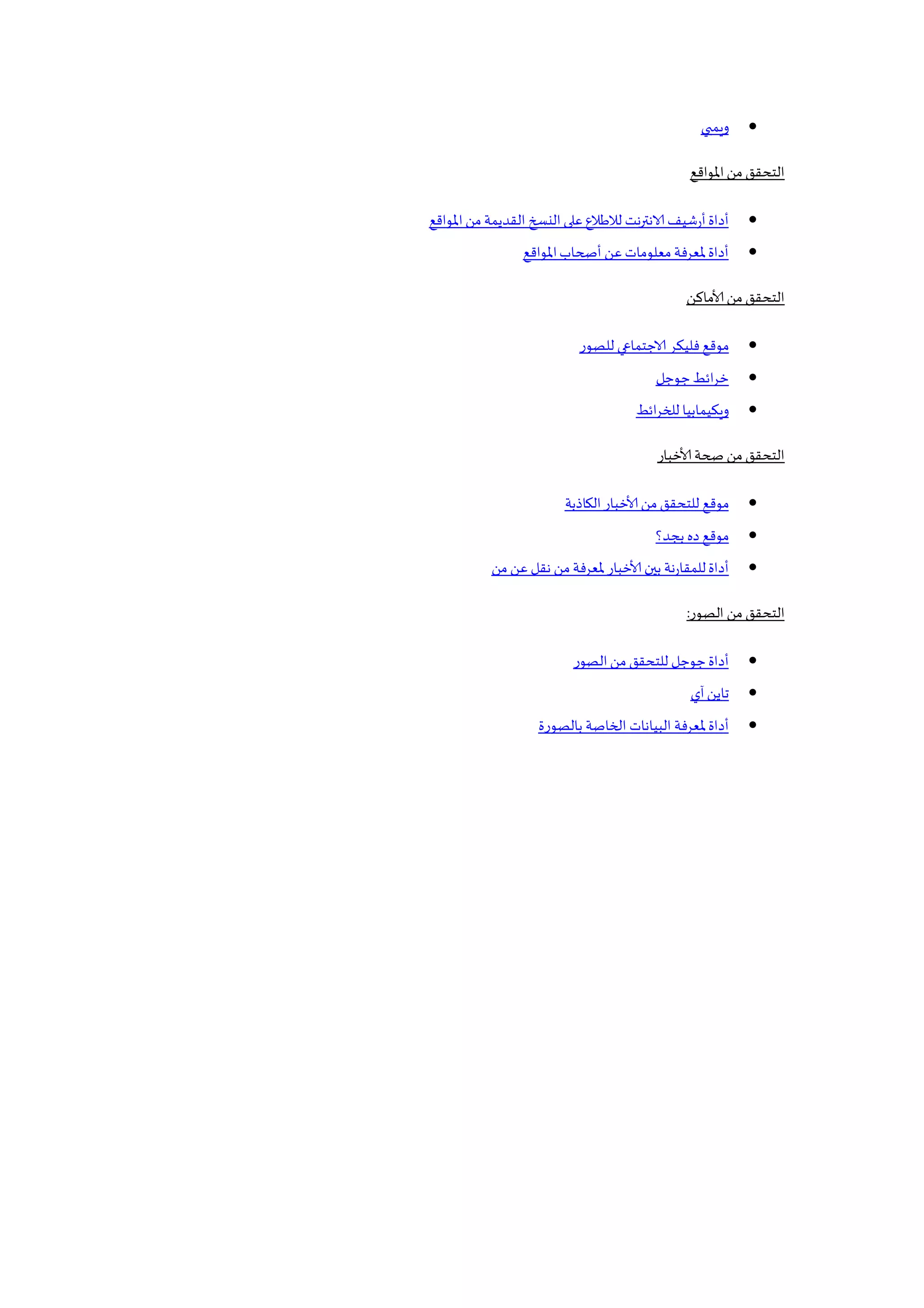 ‫ويمبي‬
‫املواقع‬‫من‬‫التحقق‬
‫املواقع‬‫من‬ ‫القديمة‬ ‫النسخ‬ ‫على‬ ‫لالطالع‬ ‫نت‬‫ر‬‫الانت‬ ‫أرشيف‬‫أداة‬
‫أصحاب‬ ‫عن‬‫معلومات‬‫ملعرفة‬‫أداة‬‫املواقع‬
‫ألاماكن‬ ‫من‬‫التحقق‬
‫للصور‬ ‫الاجتمايي‬ ‫فليكر‬ ‫موقع‬
‫جوجل‬‫ائط‬‫ر‬‫خ‬
‫ائط‬‫ر‬‫للخ‬ ‫ويكيمابيا‬
‫ألاخبار‬ ‫صحة‬ ‫من‬‫التحقق‬
‫موقع‬‫الكاذبة‬‫ألاخبار‬ ‫من‬‫للتحقق‬
‫بجد؟‬ ‫ده‬ ‫موقع‬
‫من‬ ‫عن‬ ‫نقل‬ ‫من‬ ‫ملعرفة‬‫ألاخبار‬ ‫بين‬ ‫للمقارنة‬‫أداة‬
‫الصور‬ ‫من‬ ‫التحقق‬:
‫الصور‬‫من‬ ‫للتحقق‬ ‫جوجل‬‫أداة‬
‫آي‬‫تاين‬
‫بالصورة‬ ‫الخاصة‬ ‫البيانات‬ ‫ملعرفة‬‫أداة‬
 