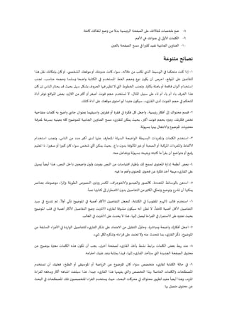 8-‫كاملة‬ ‫املقاالت‬ ‫وضع‬ ‫من‬ ‫بدال‬ ‫ئيسية‬‫ر‬‫ال‬ ‫الصفحة‬ ‫على‬ ‫ملقاالتك‬ ‫ملخصات‬ ‫ضع‬.
9-‫ألاهم‬ ‫هي‬ ‫عنوانك‬ ‫في‬ ‫ألاولى‬ ‫الكلمات‬.
22-‫بالعين‬ ‫الصفحة‬ ‫مسح‬ ‫في‬ ‫ا‬‫ر‬‫كثي‬ ‫تفيد‬ ‫الجانبية‬ ‫العناوين‬.
‫نصائح‬‫متنوعة‬
2-‫كانت‬ ‫سواء‬ ،‫خالله‬ ‫من‬ ‫تكتب‬ ‫الذي‬ ‫الوسيط‬ ‫في‬ ‫متحكما‬ ‫كنت‬ ‫إذا‬‫هذا‬ ‫نقل‬ ‫بإمكانك‬ ‫كان‬‫أو‬ ،‫ي‬ ‫الشخص‬ ‫موقعك‬‫أو‬ ‫مدونتك‬
‫تجنب‬ ،‫مناسب‬ ‫وحجمه‬ ‫وسلسا‬ ‫واضحا‬ ‫الكتابة‬ ‫في‬ ‫املستخدم‬ ‫الخط‬ ‫وحجم‬ ‫نوع‬ ‫ن‬‫يكو‬ ‫أن‬ ‫احرص‬ ،‫املوقع‬ ‫على‬ ‫للقائمين‬
‫باهتة‬‫أو‬ ‫فاقعة‬ ‫ألوان‬ ‫استخدام‬،‫بكثرة‬‫قد‬ ‫بحيث‬ ‫سهل‬ ‫بشكل‬ ‫الحروف‬ ‫فيها‬‫تظهر‬ ‫ال‬ ‫التي‬ ‫الخطوط‬ ‫وتجنب‬‫كان‬ ‫إن‬ ‫الناس‬‫يحتار‬
‫ه‬‫املثال‬ ‫سبيل‬ ‫على‬ ‫تاء‬ ‫أم‬ ‫ياء‬ ‫أم‬ ‫باء‬ ‫الحرف‬ ‫ذا‬‫أداة‬ ‫توفر‬ ‫املواقع‬ ‫بعض‬ ،‫الالزم‬ ‫من‬ ‫أكبر‬ ‫أو‬ ‫أصغر‬ ‫فونت‬ ‫حجم‬ ‫تستخدم‬ ‫ال‬ ،
‫كتلك‬ ‫أداة‬ ‫على‬ ‫موقعك‬ ‫ى‬‫احتو‬‫لو‬ ‫مفيدا‬ ‫ن‬‫سيكو‬ ،‫ء‬‫ي‬‫القار‬ ‫لدى‬ ‫الفونت‬ ‫حجم‬ ‫في‬ ‫للتحكم‬.
1-‫واضح‬ ‫جانبي‬ ‫بعنوان‬ ‫واسبقهما‬ ‫تين‬‫ر‬‫فق‬ ‫أو‬ ‫فقرة‬ ‫في‬ ‫فكرة‬ ‫كل‬ ‫واجعل‬ ،‫ئيسية‬‫ر‬ ‫أفكار‬ ‫إلى‬ ‫محتواك‬ ‫قسم‬‫مفتاحية‬ ‫كلمات‬ ‫به‬
‫ملعرفة‬ ‫بسرعة‬ ‫بعينيه‬ ‫كله‬ ‫للموضوع‬ ‫الجانبية‬ ‫العناوين‬ ‫مسح‬ ‫ء‬‫ي‬‫للقار‬ ‫يمكن‬ ‫بحيث‬ ،‫أكبر‬ ‫فونت‬ ‫بحجم‬ ‫وميزه‬ ،‫تك‬‫ر‬‫فك‬ ‫تخص‬
‫بسهولة‬ ‫بينها‬ ‫والانتقال‬ ‫املوضوع‬ ‫محتويات‬.
3-‫اس‬‫استخدام‬ ‫وتجنب‬ ،‫الناس‬ ‫من‬ ‫عدد‬ ‫أكبر‬ ‫لدى‬ ‫عليها‬ ‫املتعارف‬ ‫السهلة‬ ‫الواضحة‬ ‫البسيطة‬ ‫واملفردات‬ ‫الكلمات‬ ‫تخدم‬
،‫داع‬ ‫ن‬‫بدو‬ ‫املألوفة‬‫غير‬‫أو‬ ‫الصعبة‬‫أو‬ ‫املركبة‬ ‫واملفردات‬ ‫ألالفاظ‬‫تعليم‬ ‫ذا‬ ،‫ا‬‫ر‬‫صغي‬‫أو‬ ‫كبيرا‬ ‫كان‬ ‫سواء‬ ‫شخص‬ ‫ألي‬ ‫يمكن‬ ‫بحيث‬
‫بسهول‬ ‫ويفهمه‬ ‫كتبته‬ ‫ما‬ ‫يقرأ‬ ‫أن‬ ‫متواضع‬‫أو‬ ‫رفيع‬‫معه‬ ‫ويتفاعل‬ ‫ة‬.
4-‫يسهل‬
ً
‫أيضا‬ ‫هذا‬ ،‫النص‬ ‫داخل‬ ‫واضحين‬ ‫ن‬‫ولو‬ ‫بفونت‬ ‫النص‬ ‫من‬ ‫اقتباسات‬ ‫بإظهار‬ ‫لك‬ ‫تسمح‬ ‫ى‬‫املحتو‬ ‫إدارة‬ ‫أنظمة‬ ‫بعض‬
‫فيه‬ ‫ما‬ ‫وأهم‬ ‫ى‬‫املحتو‬ ‫ى‬‫فحو‬ ‫عن‬ ‫فكرة‬ ‫أخذ‬ ‫مهمة‬ ‫ء‬‫ي‬‫القار‬ ‫على‬.
5-،‫اف‬‫ر‬‫والانفوج‬ ‫والفيديو‬ ‫كالصور‬ ،‫املتعددة‬ ‫بالوسائط‬ ‫استعن‬‫الطويلة‬ ‫النصوص‬ ‫روتين‬ ‫لكسر‬‫بعناصر‬ ‫موضوعك‬ ‫وإثراء‬
ً
‫نصا‬ ‫كتابتها‬ ‫إلى‬‫ار‬‫ر‬‫الاضط‬ ‫ن‬‫بدو‬ ‫التفاصيل‬ ‫من‬‫الكثير‬ ‫وتحكي‬ ‫وتوضح‬ ‫تشرح‬ ‫أن‬ ‫يمكنها‬.
6-‫قالب‬ ‫استخدم‬(‫املقلوب‬ ‫الهرم‬)‫سرد‬ ‫في‬ ‫تتدرج‬ ‫ثم‬ ،
ً
‫أوال‬ ‫تأتي‬ ‫املوضوع‬ ‫في‬ ‫أهمية‬ ‫ألاكثر‬ ‫التفاصيل‬ ‫لتجعل‬ ،‫الكتابة‬ ‫في‬
‫أهمية‬ ‫ألاقل‬ ‫التفاصيل‬‫املوضوع‬ ‫قلب‬ ‫في‬ ‫أهمية‬ ‫ألاكثر‬ ‫التفاصيل‬ ‫وضع‬ ‫نت‬‫ر‬‫الانت‬ ‫ء‬‫ي‬‫لقار‬ ‫مشوقا‬ ‫ن‬‫سيكو‬ ‫أنه‬ ‫تظن‬ ‫ال‬ ،
ً
‫الحقا‬
‫نت‬‫ر‬‫الانت‬ ‫على‬ ‫يحدث‬ ‫ال‬ ‫هذا‬ ،‫إليها‬ ‫ليصل‬ ‫اءة‬‫ر‬‫الق‬ ‫في‬‫الاستمرار‬ ‫على‬ ‫تجبره‬ ‫بحيث‬‫الغالب‬ ‫في‬.
7-،‫ومباشرة‬ ‫واضحة‬ ‫أفكارك‬ ‫اجعل‬‫للتفاصيل‬ ‫ء‬‫ي‬‫القار‬‫تذكر‬ ‫على‬ ‫الاعتماد‬ ‫من‬ ‫التقليل‬ ‫ل‬‫وحاو‬‫من‬ ‫السابقة‬ ‫اء‬‫ز‬‫ألاج‬ ‫في‬ ‫الواردة‬
،‫املوضوع‬‫يء‬ ‫ش‬ ‫لكل‬ ‫وتذكره‬ ‫اءته‬‫ر‬‫ق‬ ‫على‬ ‫تعتمد‬ ‫وال‬ ‫عنه‬ ‫تتحدث‬ ‫بما‬ ‫ء‬‫ي‬‫القار‬‫ر‬
ّ
‫ذك‬.
8-‫عن‬ ‫بوضوح‬ ‫معبرة‬ ‫الكلمات‬ ‫هذه‬ ‫ن‬‫تكو‬ ‫أن‬ ‫يجب‬ ،‫ى‬‫أخر‬ ‫لصفحة‬ ‫ء‬‫ي‬‫القار‬ ‫يأخذ‬ ‫نشط‬ ‫برابط‬ ‫الكلمات‬ ‫بعض‬ ‫بط‬‫ر‬ ‫عند‬
‫امه‬‫ر‬‫احت‬ ‫عليك‬ ‫وعد‬ ‫بمثابة‬ ‫فهذا‬ ،‫إليها‬ ‫ء‬‫ي‬‫القار‬ ‫ستأخذ‬ ‫التي‬ ‫الجديدة‬ ‫الصفحة‬ ‫ى‬‫محتو‬.
9-،‫الطبخ‬ ‫أو‬ ‫املوسيقى‬ ‫أو‬ ‫ياضة‬‫ر‬‫ال‬ ‫عن‬ ‫املوضوع‬ ‫كان‬ ‫سواء‬ ‫متخصص‬ ‫ء‬‫ي‬‫لقار‬ ‫الكتابة‬ ‫حالة‬ ‫في‬‫تستخدم‬ ‫أن‬ ‫فعليك‬
،‫جيدا‬ ‫ء‬‫ي‬‫القار‬ ‫هذا‬ ‫يفهمها‬ ‫والتي‬ ‫التخصص‬ ‫بهذا‬ ‫الخاصة‬ ‫والكلمات‬ ‫املصطلحات‬‫ويدف‬ ‫أكثر‬ ‫انتباهه‬ ‫سيلفت‬ ‫هذا‬‫لقراءة‬ ‫عه‬
‫البحث‬ ‫في‬ ‫املصطلحات‬ ‫تلك‬ ‫ن‬‫املتخصصو‬ ‫اء‬‫ر‬‫الق‬ ‫يستخدم‬ ‫حيث‬ ،‫البحث‬ ‫محركات‬ ‫في‬ ‫محتواك‬ ‫لظهور‬ ‫مفيد‬
ً
‫أيضا‬ ‫وهذا‬ ،‫يد‬‫ز‬‫امل‬
‫عن‬‫بها‬ ‫متصل‬ ‫ى‬‫محتو‬.
 