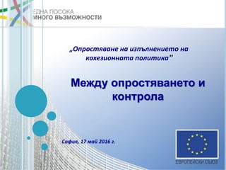 Между опростяването и
контрола
София, 17 май 2016 г.
„Опростяване на изпълнението на
кохезионната политика”
 