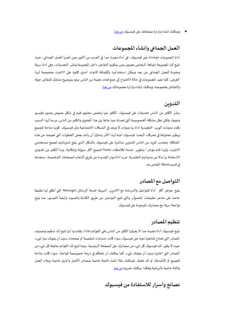 ‫فيسبوك‬ ‫على‬ ‫صفحاتك‬ ‫وإدارة‬ ‫إنشاء‬‫ويمكنك‬‫هنا‬‫من‬.
‫املجموعات‬‫وانشاء‬‫الجماعي‬‫العمل‬
‫املجموعات‬ ‫أداة‬Groups‫حيث‬ ،‫الجماعي‬ ‫العمل‬ ‫أهمها‬ ‫ومن‬ ‫ألامور‬ ‫من‬ ‫العديد‬ ‫في‬ ‫جدا‬ ‫مفيدة‬ ‫أداة‬ ‫هي‬ ،‫فيسبوك‬ ‫على‬
‫ا‬ ‫داخل‬ ‫التفاعل‬ ‫يمكنهم‬ ‫ممن‬ ‫معينين‬ ‫أشخاص‬ ‫إضافة‬ ‫املجموعة‬ ‫لك‬ ‫تتيح‬‫سهلة‬ ‫أداة‬ ‫وهي‬ ،‫التحديثات‬ ‫ونشر‬ ‫ملجموعة‬
‫لهذا‬ ‫مخصصة‬ ‫نت‬‫ر‬‫الانت‬ ‫على‬ ‫كثيرة‬ ‫ى‬‫أخر‬ ‫ألدوات‬ ‫باإلضافة‬ ‫استخدامها‬ ‫ويمكن‬ ‫بعد‬ ‫عن‬ ‫الجماعي‬ ‫للعمل‬ ‫ومفيدة‬
‫حوله‬ ‫للنقاش‬ ‫مشترك‬ ‫بموضوع‬ ‫تهتم‬ ‫الناس‬ ‫من‬ ‫معينة‬ ‫فئات‬ ‫جمع‬ ‫إلى‬ ‫الاحتياج‬ ‫حالة‬ ‫في‬ ‫املجموعات‬ ‫تفيد‬ ‫كما‬ ،‫الغرض‬
‫بخصوصه‬ ‫والتفاعل‬.‫ويمكن‬‫مجموعاتك‬ ‫وإدارة‬ ‫إنشاء‬ ‫ك‬‫هنا‬‫من‬.
‫التدوين‬
‫وفيديو‬ ‫وصور‬ ‫نصوص‬ ‫شكل‬ ‫في‬ ‫قيم‬ ‫ى‬‫محتو‬ ‫يتضمن‬ ‫منها‬ ‫الكثير‬ ،‫فيسبوك‬ ‫على‬ ‫تحديثات‬ ‫الناس‬ ‫من‬ ‫الكثير‬ ‫ينشر‬
‫السبب‬ ‫لهذا‬ ‫وربما‬ ،‫الناس‬ ‫من‬ ‫والكثير‬ ‫ى‬‫املحتو‬ ‫هذا‬ ‫بين‬ ‫عائقا‬ ‫عنها‬ ‫تحدثنا‬ ‫التي‬ ‫الخصوصية‬ ‫مشكلة‬ ‫تظل‬ ‫ولكن‬ ،‫وغيرها‬
‫الويب‬ ‫مدونات‬ ‫ظلت‬‫ال‬ ‫في‬ ‫توجد‬ ‫ال‬ ‫مميزات‬ ‫بها‬ ‫أداة‬ ‫التقليدية‬‫للجميع‬ ‫متاحة‬ ‫كونها‬ ،‫فيسبوك‬ ‫مثل‬ ‫الاجتماعية‬ ‫شبكات‬
‫البحث‬ ‫محركات‬ ‫في‬ ‫محتواها‬ ‫ويظهر‬.‫هذه‬ ‫عن‬ ‫تعوضه‬ ‫التي‬ ‫الخطوات‬ ‫بعض‬ ‫يأخذ‬ ‫أن‬ ‫ل‬‫وحاو‬ ‫ألامر‬ ‫لهذا‬ ‫انتبه‬ ‫فيسبوك‬
‫مستخدمي‬ ‫لجميع‬ ‫تدويناتهم‬ ‫يتيح‬ ‫الذي‬ ‫بالشكل‬ ‫فيسبوك‬ ‫على‬ ‫مباشرة‬ ‫للتدوين‬ ‫الناس‬ ‫من‬ ‫يد‬‫ز‬‫امل‬ ‫وتجذب‬ ،‫املشكلة‬
‫و‬ ،‫نت‬‫ر‬‫الانت‬‫املالحظات‬ ‫خدمة‬ ‫بتطوير‬ ‫ا‬ ‫مؤخر‬ ‫قام‬ ‫لهذا‬Notes‫املدونين‬ ‫من‬ ‫الكثير‬ ‫وبدأ‬ ،‫وإمكانية‬ ‫سهولة‬ ‫أكثر‬ ‫لتصبح‬
‫التقليدية‬ ‫مدوناتهم‬‫من‬‫بدال‬ ‫بها‬ ‫الاستعانة‬.‫الجديدة‬‫نوتز‬‫أداة‬‫جرب‬‫ستجدها‬ ،‫الشخصية‬ ‫لصفحتك‬ ‫الذهاب‬ ‫طريق‬ ‫عن‬
‫قسم‬ ‫في‬About‫بك‬‫الخاص‬.
‫املصادر‬‫مع‬‫التواصل‬
‫الرسائل‬ ‫خدمة‬ ‫أشهرها‬ ،‫ين‬‫ر‬‫آلاخ‬ ‫مع‬ ‫والدردشة‬ ‫للتواصل‬ ‫أداة‬ ‫أكثر‬ ‫جوجل‬ ‫يتيح‬Messages‫تطبيق‬ ‫لها‬ ‫أطلق‬ ‫التي‬‫ا‬
‫يتيح‬ ‫مما‬ ،‫الفيديو‬
ً
‫وأيضا‬ ‫والصوت‬ ‫الكتابة‬ ‫يق‬‫ر‬‫ط‬ ‫عن‬ ‫التواصل‬ ‫تتيح‬ ‫والتي‬ ،‫ل‬‫املحمو‬ ‫تطبيقات‬ ‫متاجر‬ ‫على‬ ‫خاصا‬
‫فيسبوك‬ ‫على‬ ‫املوجودة‬‫مصادرك‬ ‫مع‬ ‫سهال‬‫تواصال‬.
‫املصاد‬‫تنظيم‬‫ر‬
‫القوائم‬ ‫وهي‬ ‫الناس‬ ‫من‬ ‫الكثير‬ ‫يعرفها‬ ‫ال‬ ‫جدا‬ ‫مفيدة‬ ‫أداة‬ ‫فيسبوك‬ ‫تتيح‬Lists‫وتصنيف‬ ‫تنظيم‬ ‫لك‬ ‫تتيح‬ ‫أنها‬ ‫وفائدتها‬ ،
،‫يء‬ ‫ش‬ ‫منها‬ ‫يفوتك‬ ‫أن‬ ‫ن‬‫بدو‬ ‫صفحات‬ ‫أو‬ ‫شخصية‬ ‫حسابات‬ ‫كانت‬ ‫سواء‬ ‫فيسبوك‬ ‫على‬ ‫دوما‬ ‫ملتابعتها‬ ‫تحتاج‬ ‫التي‬ ‫املصادر‬
‫من‬ ‫يء‬ ‫ش‬ ‫كل‬ ‫متابعة‬ ‫القوائم‬ ‫لك‬ ‫تتيح‬ ‫بينما‬ ،‫ئيسية‬‫ر‬‫ال‬ ‫الصفحة‬ ‫على‬ ‫مصادرك‬ ‫من‬ ‫يء‬ ‫ش‬ ‫كل‬ ‫فيسبوك‬ ‫لك‬ ‫يظهر‬ ‫ال‬ ‫حيث‬
‫اخترت‬ ‫التي‬ ‫املصادر‬‫متاحة‬ ‫كانت‬ ‫سواء‬ ،‫قوائمة‬ ‫خصوصية‬ ‫درجة‬ ‫في‬ ‫تتحكم‬ ‫أن‬ ‫يمكنك‬ ‫كما‬ ،‫يء‬ ‫ش‬ ‫يفوتك‬ ‫أن‬ ‫ن‬‫بدو‬ ‫ها‬
‫العمل‬ ‫بزمالء‬ ‫خاصة‬ ‫ى‬‫وأخر‬ ‫ألاخبار‬ ‫بمصادر‬ ‫خاصة‬ ‫قائمة‬ ‫انشاء‬ ‫مثال‬ ‫فيمكنك‬ ،‫فقط‬ ‫لك‬ ‫أو‬ ‫لألصدقاء‬ ‫أو‬ ‫للجميع‬
‫وهكذا‬ ‫ياضة‬‫ر‬‫بال‬ ‫خاصة‬ ‫وثالثة‬.‫تجربتها‬ ‫يمكنك‬‫هنا‬‫من‬.
‫فيسبوك‬‫من‬‫لالستفادة‬ ‫ار‬‫ر‬‫وأس‬‫نصائح‬
 