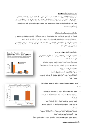 1-‫العاجلة‬‫ألاخبار‬ ‫تحديثات‬ ‫شارك‬
•‫فيسبوك‬ ‫على‬ ‫ائك‬‫ر‬‫ق‬ ‫عرف‬ ،‫عاجل‬ ‫يء‬ ‫ش‬ ‫يحدث‬ ‫عندما‬ ،‫حدوثها‬ ‫وقت‬ ‫ألاخبار‬ ‫معرفة‬ ‫ن‬‫يريدو‬ ‫اء‬‫ر‬‫الق‬.‫التي‬‫التحديثات‬
‫كلمة‬ ‫على‬ ‫ي‬‫تحتو‬"‫عاجل‬"‫أو‬"‫عاجل‬‫خبر‬"‫ـ‬‫ب‬ ‫أكثر‬ ‫تباطا‬‫ر‬‫ا‬ ‫تصنع‬27%‫عاجلة‬‫كأخبار‬ ‫تعريفها‬ ‫يتم‬ ‫ال‬ ‫التي‬ ‫التحديثات‬‫من‬.
•‫ستشهد‬ ‫خبرية‬ ‫قصة‬ ‫عن‬‫بسرعة‬ ‫متوالية‬‫تحديثات‬ ‫تنشر‬ ‫عندما‬،‫ية‬‫ر‬‫الخب‬ ‫القصة‬ ‫بتحديثات‬ ‫علم‬‫على‬‫اء‬‫ر‬‫الق‬ ‫اجعل‬
‫بنسبة‬ ‫أكثر‬
ً
‫تباطا‬‫ر‬‫ا‬81.%
2-‫تحليالت‬ ‫وضع‬ ‫حواريا‬ ‫أسلوبا‬ ‫استخدم‬
•‫النا‬ ‫على‬‫قائم‬ ‫مكان‬‫هو‬‫فيسبوك‬‫في‬ ‫شخصية‬ ‫نبرة‬ ‫بتضمين‬ ‫التحديثات‬ ‫وراء‬
ً
‫شخصا‬ ‫هناك‬ ‫أن‬ ‫يعرف‬‫الجمهور‬ ‫اجعل‬ ،‫س‬
‫الكتابة‬.‫بنسبة‬ ‫املتوسط‬‫من‬ ‫أعلى‬
ً
‫ارتباطا‬‫تتلقى‬ ‫الذكية‬ ‫اللغة‬‫أو‬‫الشخصية‬ ‫النبرة‬ ‫ذات‬ ‫التحديثات‬851.%
•‫ـ‬‫ب‬ ‫أعلى‬‫نقرات‬ ‫تتلقى‬ ‫تحليالت‬ ‫تتضمن‬ ‫التي‬ ‫التحديثات‬51%‫من‬‫طولها‬‫التي‬‫التحديثات‬ ،4‫ـ‬‫ل‬2‫أس‬‫أعلى‬
ً
‫ارتباطا‬‫تتلقى‬ ‫طر‬
‫بين‬ ‫اوح‬‫ر‬‫تت‬ ‫بنسبة‬41%‫و‬01.%
3-‫الردود‬ ‫مع‬‫وتجاوب‬‫بأسئلة‬‫الحوار‬‫ابدأ‬
•‫من‬ ‫أعلى‬ ‫تباطا‬‫ر‬‫ا‬ ‫تتلقى‬ ‫اسئلة‬ ‫أو‬ ‫للحوار‬ ‫دعوة‬ ‫تتضمن‬ ‫التي‬ ‫التحديثات‬
‫بنسبة‬ ‫املتوسط‬71.%
•‫التعليقات‬‫على‬‫الرد‬ ‫خاصية‬ ‫استخدم‬،‫اسئلة‬‫اء‬‫ر‬‫الق‬ ‫يسأل‬ ‫عندما‬
‫لتجيبهم‬.‫ال‬ ‫التحديثات‬‫ـ‬‫ب‬ ‫أكثر‬ ‫تعليقات‬ ‫تتلقى‬‫ردودا‬ ‫تتضمن‬ ‫تي‬84%‫من‬
‫ردودا‬ ‫تتضمن‬‫ال‬ ‫التي‬ ‫التحديثات‬.
•‫منتصفه‬‫في‬‫وليس‬ ‫التحديث‬‫نهاية‬ ‫في‬‫السؤال‬ ‫اجعل‬.
•‫ـ‬‫ب‬ ‫تبدأ‬ ‫التي‬ ‫الاسئلة‬"‫هل‬"‫و‬"‫من‬"‫ـ‬‫ب‬ ‫تبدأ‬‫التي‬ ‫تلك‬ ‫من‬‫أكثر‬ ‫تعليقات‬ ‫تتلقى‬
"‫كيف‬"‫و‬"‫ملاذا‬"
4-‫والفيديو‬ ‫الصور‬ ‫باستخدام‬ ‫يا‬‫ر‬‫بص‬ ‫القصص‬ ‫شارك‬‫انتباه‬ ‫لجذب‬
‫اء‬‫ر‬‫الق‬
•‫ـ‬‫ب‬ ‫أكثر‬‫اعجابات‬ ‫تتلقى‬ ‫الصور‬21%‫تحمل‬ ‫ال‬ ‫التي‬‫التحديثات‬‫من‬
‫بنسبة‬ ‫أكثر‬ ‫وتعليقات‬ ‫صورا‬814%‫و‬14%‫الروابط‬ ‫على‬ ‫أكثر‬‫ات‬‫ر‬‫نق‬
‫املصاحبة‬
•‫لشرح‬‫تحتاج‬ ‫التي‬‫تلك‬‫من‬ ‫أفضل‬‫نفسها‬ ‫عن‬ ‫تخبر‬ ‫التي‬‫الصور‬
•‫الغالف‬ ‫صورة‬ ‫بتغيير‬ ‫قم‬cover image‫عن‬‫اء‬‫ر‬‫الق‬‫لتخبر‬ ‫آلخر‬ ‫آن‬‫من‬
‫القصص‬‫تطور‬.
•‫بنسبة‬ ‫أعلى‬‫ارتباطا‬ ‫تتلقى‬ ‫الصور‬‫ألبومات‬811%‫مجموعة‬‫فمشاركة‬ ،
‫مفردة‬ ‫نشرها‬‫من‬ ‫أفضل‬‫واحد‬ ‫ألبوم‬ ‫في‬ ‫صور‬
•
ً
‫أيضا‬‫ين‬‫ر‬‫مؤث‬ ‫يكونوا‬ ‫أن‬‫يمكن‬ ‫والكوميكس‬ ‫افيكس‬‫ر‬‫فالج‬ ‫التقليدية‬ ‫للصور‬ ‫باإلضافة‬.
5-‫حصري‬ ‫ى‬‫بمحتو‬ ‫ائك‬‫ر‬‫ق‬ ‫كافيء‬
 