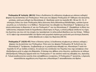 Πτολεμαίος ΙΒ' Αυλητής (80-51): Ήταν ο δωδέκατος (ή ενδέκατος σύμφωνα με κάποιες εκδοχές)
φαραώ της Δυναστείας των Πτολεμαίων. Ήταν γιος του φαραώ Πτολεμαίου Θ' Λάθυρου και άγνωστης
μητέρας, κατά μια εκδοχή της Κλεοπάτρας Δ'. Βασίλεψε κατά την περίοδο 80– 58 και 55– 51. Ο
επίσημος τίτλος του ήταν Πτολεμαίος Νέος Διόνυσος Θεός Φιλοπάτωρ Φιλάδελφος, ωστόσο έμεινε
γνωστός ως «ο Αυλητής» ή «ο Νόθος». Παντρεύτηκε την αδερφή του Κλεοπάτρα Ε' Τρύφαινα με την
οποία απέκτησαν τη Βερενίκη Δ‘ και τον Πτολεμαίο ΙΓ’ και την Κλεοπάτρας Ζ'. Εξασφάλισε τη θέση του
ξοδεύοντας υπέρογκα ποσά σε δωροδοκίες ειδικά προς τη Ρώμη, η οποία ρύθμιζε απόλυτα τις τύχες
της Αιγύπτου και που επί της εποχής του προσάρτησε το σελευκιδικό βασίλειο και την Κύπρο. Πέθανε
το 51 αφού είχε αποκατασταθεί στο θρόνο από ρωμαϊκό στράτευμα μετά από μια σύντομη διακοπή
οπότε βασίλευσε η κόρη του Βερενίκη (58-55).
Πτολεμαίος ΙΓ' ( 62/61-47): Ήταν ο δέκατος τρίτος ( ή δωδέκατος σύμφωνα με κάποιες εκδοχές )
φαραώ της Δυναστείας των Πτολεμαίων. Ήταν γιος του φαραώ Πτολεμαίου ΙΒ' Αυλητή και της
Κλεοπάτρας Ε' Τρύφαινας. Συμβασίλεψε με τη μεγαλύτερη αδερφή του, Κλεοπάτρα Ζ' κατά την
περίοδο 51-47 με πολλές εντάσεις. Οι αυλικοί του εκτέλεσαν τον Πομπήιο που είχε καταφύγει στην
Αλεξάνδρεια μετά τη μάχη στα Φάρσαλα. Ο Καίσαρ που φθάνει στην Αίγυπτο, εμπλέκεται σε πόλεμο
(Αλεξανδρινός Πόλεμος) αρχικά κατά του Πτολεμαίου ΙΓ' και κατόπιν κατά της αδερφής του, Αρσινόης
Δ'. Τελικά αναδεικνύεται νικητής όταν καταφθάνουν ενισχύσεις. Ο Πτολεμαίος ΙΓ' αγνοείται, η Αρσινόη
αποστέλλεται αιχμάλωτη στη Ρώμη και η Κλεοπάτρα Ζ’ αποκαθίσταται στο θρόνο.
 