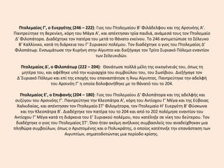 Πτολεμαίος Γ', ο Ευεργέτης (246 – 222): Γιος του Πτολεμαίου B' Φιλάδελφου και της Αρσινόης Α'.
Παντρεύτηκε τη Bερενίκη, κόρη του Mάγα Α', και απέκτησαν τρία παιδιά, ανάμεσά τους τον Πτολεμαίο
Δ' Φιλοπάτορα. Διαδέχτηκε τον πατέρα του μετά το θάνατο εκείνου. Tο 246 αντιμετώπισε το Σέλευκο
B' Kαλλίνικο, κατά τη διάρκεια του Γ' Συριακού πολέμου. Tον διαδέχτηκε ο γιος του Πτολεμαίος Δ'
Φιλοπάτωρ. Ενσωμάτωσε την Κυρήνη στην Αίγυπτο και διεξήγαγε τον Τρίτο Συριακό Πόλεμο εναντίον
των Σελευκιδών.
Πτολεμαίος Δ', ο Φιλοπάτωρ (222 – 204): Θανάτωσε πολλά μέλη της οικογένειάς του, όπως τη
μητέρα του, και αφέθηκε υπό την κυριαρχία του συμβούλου του, του Σωσίβιου. Διεξήγαγε τον
Δ΄Συριακό Πόλεμο και επί της εποχής του επαναστάτησε η Άνω Αίγυπτος. Παντρεύτηκε την αδελφή
του Αρσινόη Γ’ η οποία δολοφονήθηκε με το θάνατό του το 204.
Πτολεμαίος Ε', ο Επιφανής (204 – 180): Γιος του Πτολεμαίου Δ' Φιλοπάτορα και της αδελφής και
συζύγου του Αρσινόης Γ'. Παντρεύτηκε την Kλεοπάτρα Α', κόρη του Αντίοχου Γ' Mέγα και της Eύβοιας
Xαλκιδαίας, και απέκτησαν τον Πτολεμαίο ΣT' Φιλομήτορα, τον Πτολεμαίο H' Eυεργέτη B' Φύσκωνα
και την Kλεοπάτρα B'. Διαδέχτηκε τον πατέρα του το 204 και από το 202 πολέμησε εναντίον του
Αντίοχου Γ' Mέγα κατά τη διάρκεια του Ε' Συριακού πολέμου, που κατέληξε σε νίκη του δεύτερου. Tον
διαδέχτηκε ο γιος του Πτολεμαίος ΣT'. Όσο ήταν ακόμη ανήλικος συμβασιλείς του αναδείχθηκαν μια
πληθώρα συμβούλων, όπως ο Αριστομένης και ο Πολυκράτης, ο οποίος κατέπνιξε την επανάσταση των
Αιγυπτίων, σηματοδοτώντας μια περίοδο κρίσης.
 