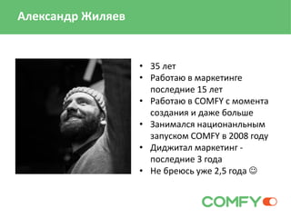 • 35 лет
• Работаю в маркетинге
последние 15 лет
• Работаю в COMFY с момента
создания и даже больше
• Занимался национанльным
запуском COMFY в 2008 году
• Диджитал маркетинг -
последние 3 года
• Не бреюсь уже 2,5 года 
Александр Жиляев
 