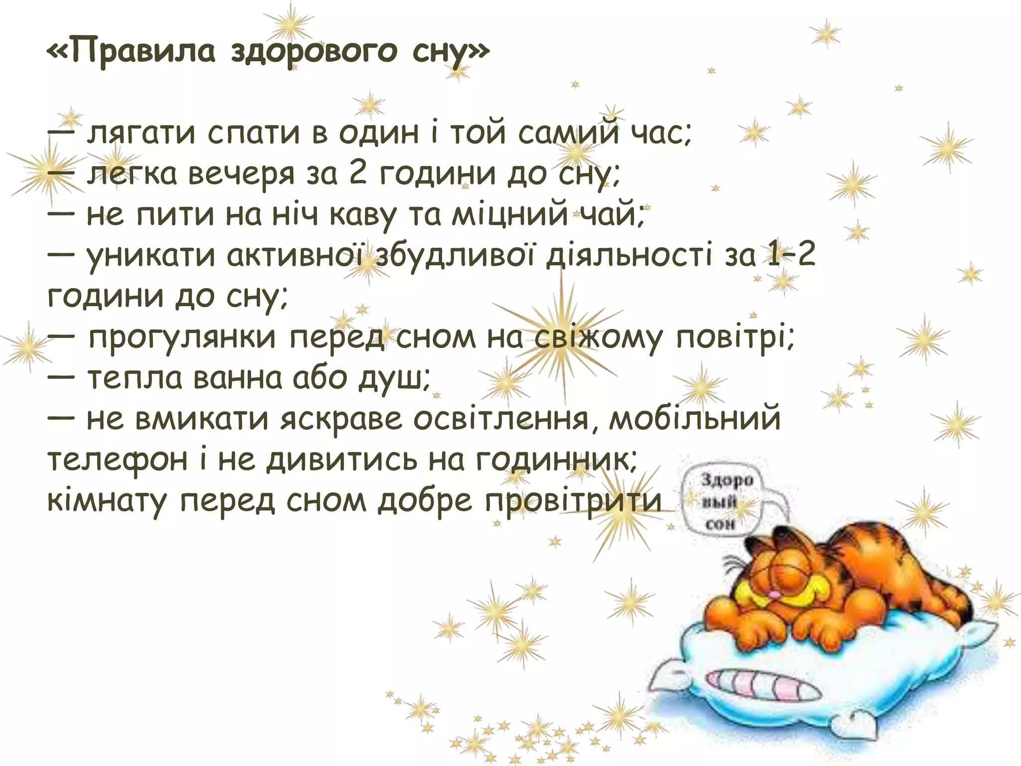 «Правила здорового сну»
— лягати спати в один і той самий час;
— легка вечеря за 2 години до сну;
— не пити на ніч каву та міцний чай;
— уникати активної збудливої діяльності за 1–2
години до сну;
— прогулянки перед сном на свіжому повітрі;
— тепла ванна або душ;
— не вмикати яскраве освітлення, мобільний
телефон і не дивитись на годинник;
кімнату перед сном добре провітрити
 