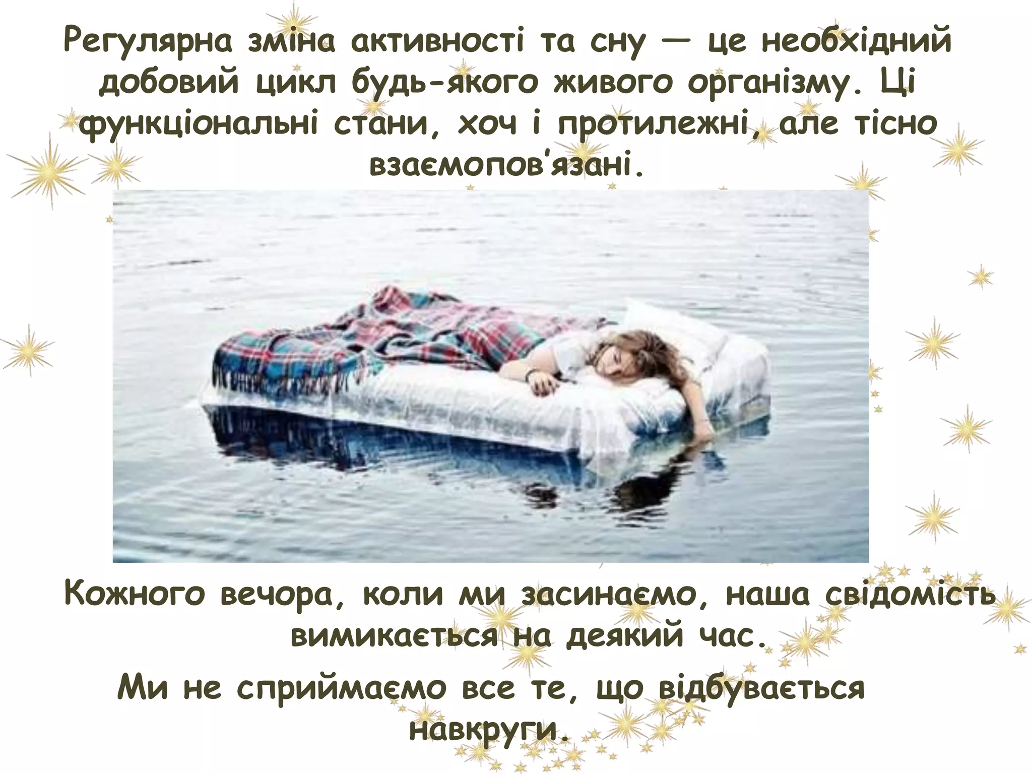 Регулярна зміна активності та сну — це необхідний
добовий цикл будь-якого живого організму. Ці
функціональні стани, хоч і протилежні, але тісно
взаємопов’язані.
Кожного вечора, коли ми засинаємо, наша свідомість
вимикається на деякий час.
Ми не сприймаємо все те, що відбувається
навкруги.
 