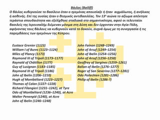 Βάιλος (Bailiff)
Ο βάιλος κυβερνούσε το βασίλειο όταν ο ηγεμόνας απουσίαζε ή ήταν αιχμάλωτος, ή ανήλικος
ή ασθενής. Επί της ουσίας ήταν ο θεσμικός αντιβασιλέας. Τον 13ο αιώνα το αξίωμα απέκτησε
τεράστια σπουδαιότητα και εξελίχθηκε σταδιακά στο σημαντικότερο, αφού οι τελευταίοι
βασιλείς της Ιερουσαλήμ διέμεναν μόνιμα στη Δύση και δεν έρχονταν στην Αγία Πόλη,
αφήνοντας τους βάιλους να κυβερνούν κατά το δοκούν, συχνά όμως με τη συνεργασία ή τις
παρεμβάσεις των ηγεμόνων της Κύπρου.
Eustace Grenier (1123)
William I of Bures (1123–1124)
Miles of Plancy (1173)
Raymond III of Tripoli (1173–1177)
Raynald of Châtillon (1177)
Guy of Lusignan (1183–1185)
Raymond III of Tripoli (1186)
John of Ibelin (1206–1210)
Hugh of Montbéliard (1223–1227)
Thomas of Calan (1227–1228)
Richard Filangieri (1231–1242), at Tyre
Odo of Montbéliard (1236–1240), at Acre
Walter Penenpié (1240), at Acre
John of Ibelin (1246–1248)
John Fainon (1248–1249)
John of Arsuf (1249–1254)
John of Ibelin (1254–1256)
John of Arsuf (1256–1258)
Geoffrey of Sargines (1259–1261)
Balian of Ibelin (1276–1277)
Roger of San Severino (1277–1281)
Odo Poilechien (1281–1286)
Philip of Ibelin (1286-?)
 