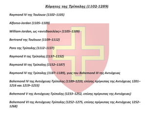 Κόμητες της Τρίπολης (1102-1289)
Raymond IV της Toulouse (1102–1105)
Alfonso-Jordan (1105–1109)
William-Jordan, ως «αντιβασιλέας» (1105–1109)
Bertrand της Toulouse (1109–1112)
Pons της Τρίπολης (1112–1137)
Raymond II της Τρίπολης (1137–1152)
Raymond III της Τρίπολης (1152–1187)
Raymond IV της Τρίπολης (1187–1189), γιος του Bohemond III της Αντιόχειας
Bohemond IV της Αντιόχειας-Τρίπολης (1189–1233, επίσης πρίγκιπας της Αντιόχειας 1201–
1216 και 1219–1233)
Bohemond V της Αντιόχειας-Τρίπολης (1233–1252, επίσης πρίγκιπας της Αντιόχειας)
Bohemond VI της Αντιόχειας-Τρίπολης (1252–1275, επίσης πρίγκιπας της Αντιόχειας 1252–
1268)
 