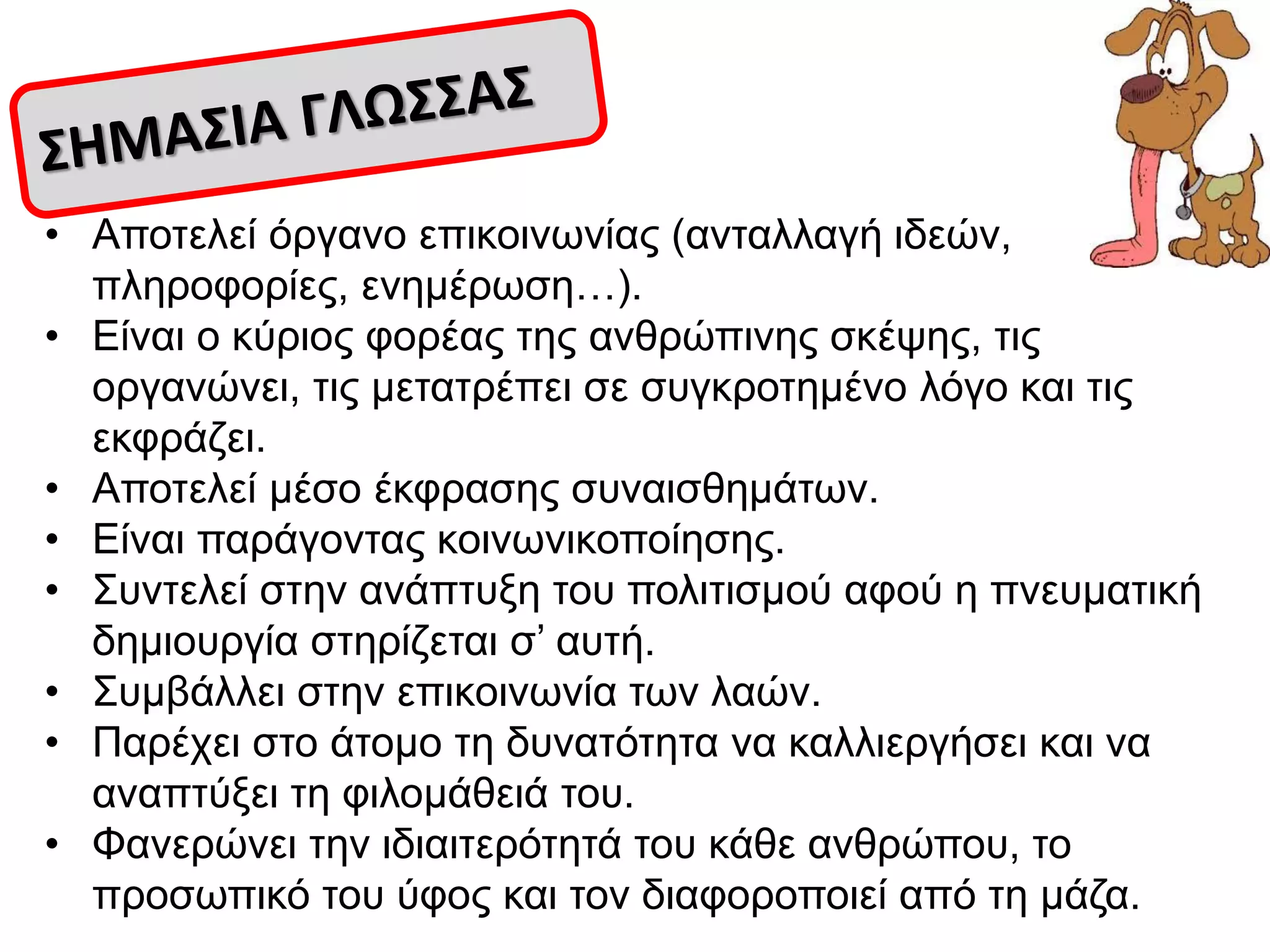 • Απνηειεί όξγαλν επηθνηλσλίαο (αληαιιαγή ηδεώλ,
πιεξνθνξίεο, ελεκέξσζε…).
• Δίλαη ν θύξηνο θνξέαο ηεο αλζξώπηλεο ζθέςεο, ηηο
νξγαλώλεη, ηηο κεηαηξέπεη ζε ζπγθξνηεκέλν ιόγν θαη ηηο
εθθξάδεη.
• Απνηειεί κέζν έθθξαζεο ζπλαηζζεκάησλ.
• Δίλαη παξάγνληαο θνηλσληθνπνίεζεο.
• ΢πληειεί ζηελ αλάπηπμε ηνπ πνιηηηζκνύ αθνύ ε πλεπκαηηθή
δεκηνπξγία ζηεξίδεηαη ζ’ απηή.
• ΢πκβάιιεη ζηελ επηθνηλσλία ησλ ιαώλ.
• Παξέρεη ζην άηνκν ηε δπλαηόηεηα λα θαιιηεξγήζεη θαη λα
αλαπηύμεη ηε θηινκάζεηά ηνπ.
• Φαλεξώλεη ηελ ηδηαηηεξόηεηά ηνπ θάζε αλζξώπνπ, ην
πξνζσπηθό ηνπ ύθνο θαη ηνλ δηαθνξνπνηεί από ηε κάδα.
 