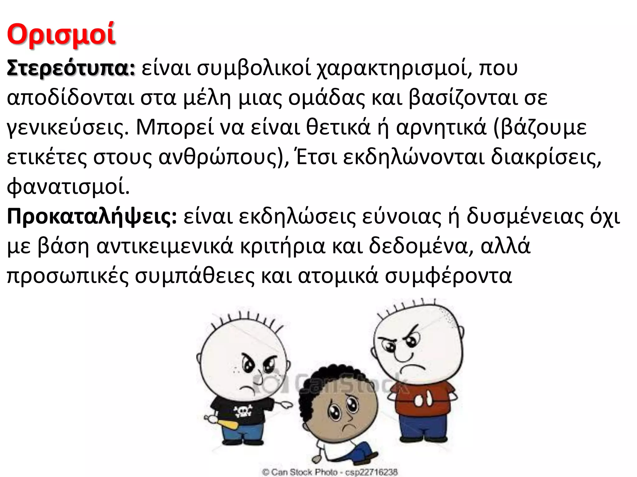 Οριςμοί
΢τερεότυπα: είναι ςυμβολικοί χαρακτθριςμοί, που
αποδίδονται ςτα μζλθ μιασ ομάδασ και βαςίηονται ςε
γενικεφςεισ. Μπορεί να είναι κετικά ι αρνθτικά (βάηουμε
ετικζτεσ ςτουσ ανκρϊπουσ), Ζτςι εκδθλϊνονται διακρίςεισ,
φανατιςμοί.
Προκαταλήψεισ: είναι εκδθλϊςεισ εφνοιασ ι δυςμζνειασ όχι
με βάςθ αντικειμενικά κριτιρια και δεδομζνα, αλλά
προςωπικζσ ςυμπάκειεσ και ατομικά ςυμφζροντα
 