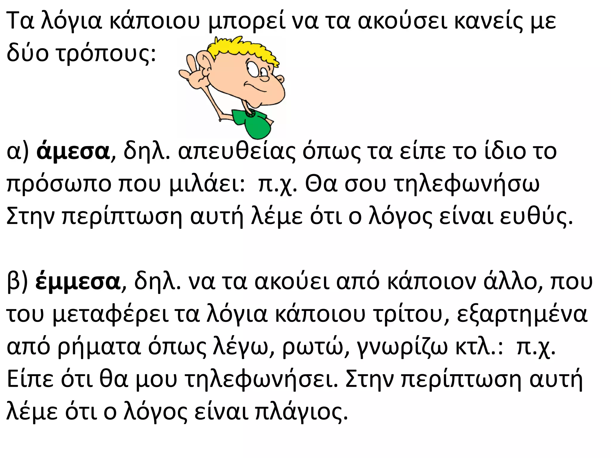 Τα λόγια κάποιου μπορεί να τα ακοφςει κανείσ με
δφο τρόπουσ:
α) άμεςα, δθλ. απευκείασ όπωσ τα είπε το ίδιο το
πρόςωπο που μιλάει: π.χ. Κα ςου τθλεφωνιςω
Στθν περίπτωςθ αυτι λζμε ότι ο λόγοσ είναι ευκφσ.
β) ζμμεςα, δθλ. να τα ακοφει από κάποιον άλλο, που
του μεταφζρει τα λόγια κάποιου τρίτου, εξαρτθμζνα
από ριματα όπωσ λζγω, ρωτϊ, γνωρίηω κτλ.: π.χ.
Είπε ότι κα μου τθλεφωνιςει. Στθν περίπτωςθ αυτι
λζμε ότι ο λόγοσ είναι πλάγιοσ.
 
