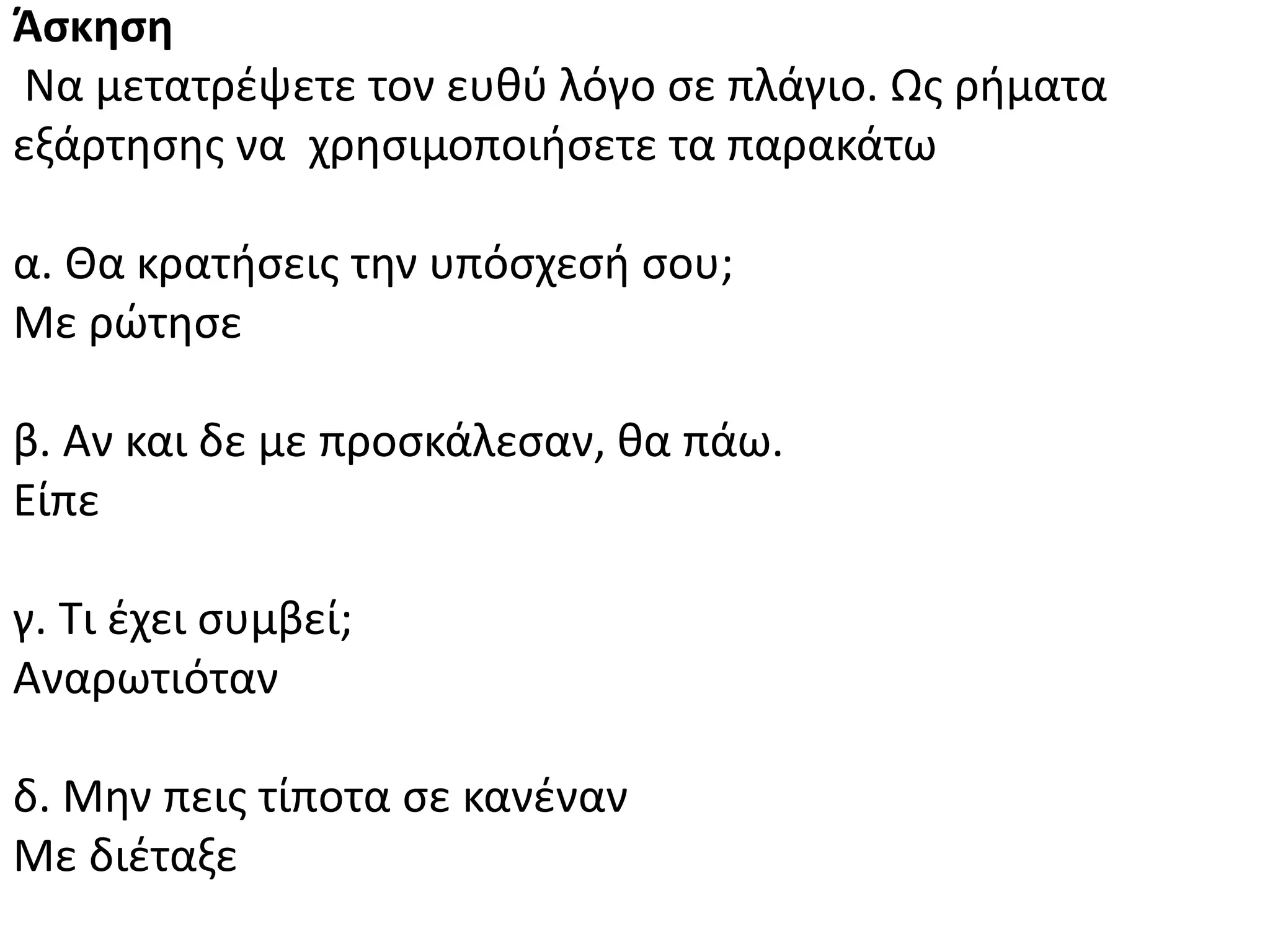Άςκηςη
Να μετατρζψετε τον ευκφ λόγο ςε πλάγιο. Ωσ ριματα
εξάρτθςθσ να χρθςιμοποιιςετε τα παρακάτω
α. Κα κρατιςεισ τθν υπόςχεςι ςου;
Με ρϊτθςε
β. Αν και δε με προςκάλεςαν, κα πάω.
Είπε
γ. Τι ζχει ςυμβεί;
Αναρωτιόταν
δ. Μθν πεισ τίποτα ςε κανζναν
Με διζταξε
 