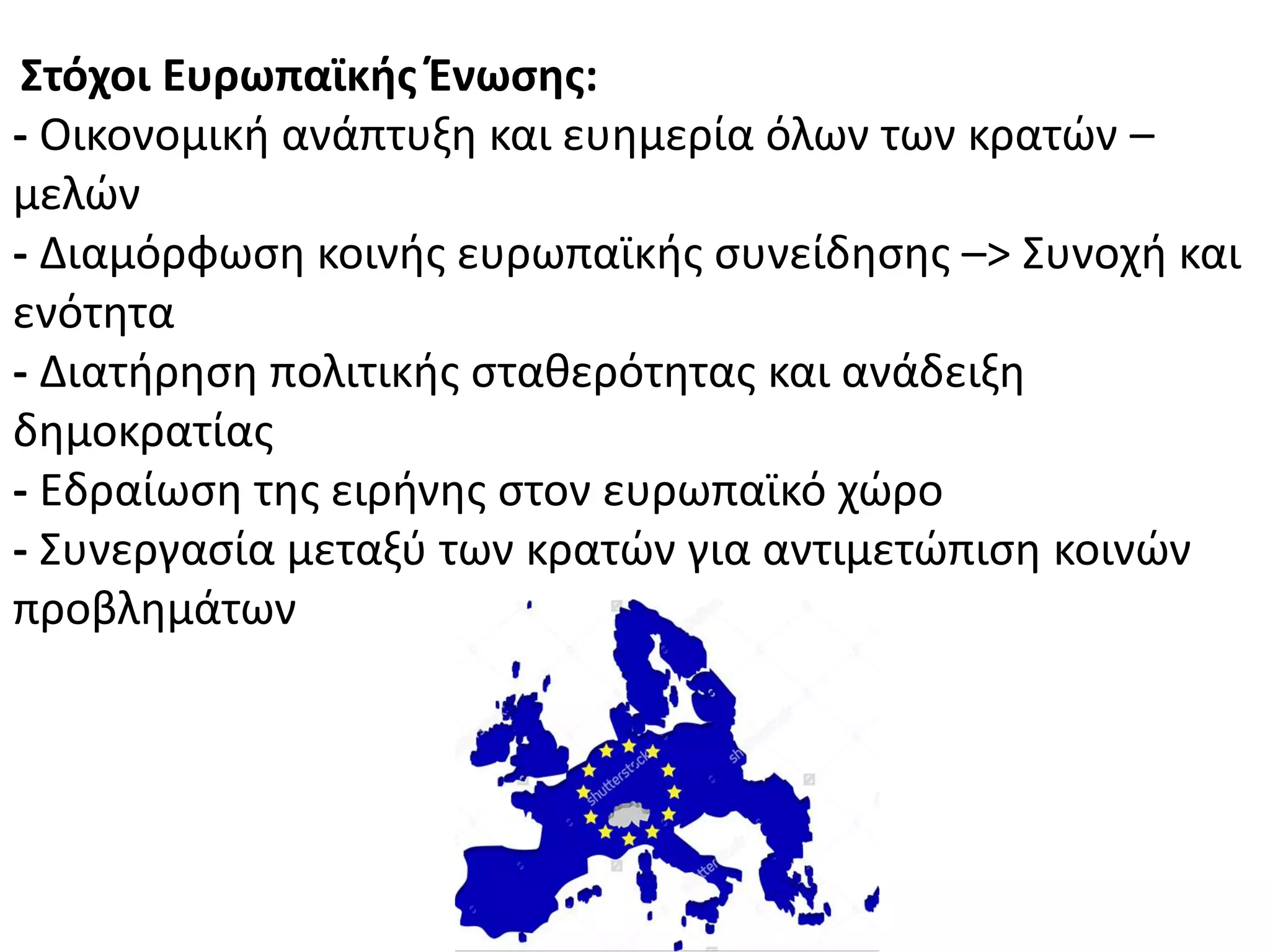 ΢τόχοι Ευρωπαϊκήσ Ζνωςησ:
- Οικονομικι ανάπτυξθ και ευθμερία όλων των κρατϊν –
μελϊν
- Διαμόρφωςθ κοινισ ευρωπαϊκισ ςυνείδθςθσ –> Συνοχι και
ενότθτα
- Διατιρθςθ πολιτικισ ςτακερότθτασ και ανάδειξθ
δθμοκρατίασ
- Εδραίωςθ τθσ ειρινθσ ςτον ευρωπαϊκό χϊρο
- Συνεργαςία μεταξφ των κρατϊν για αντιμετϊπιςθ κοινϊν
προβλθμάτων
 