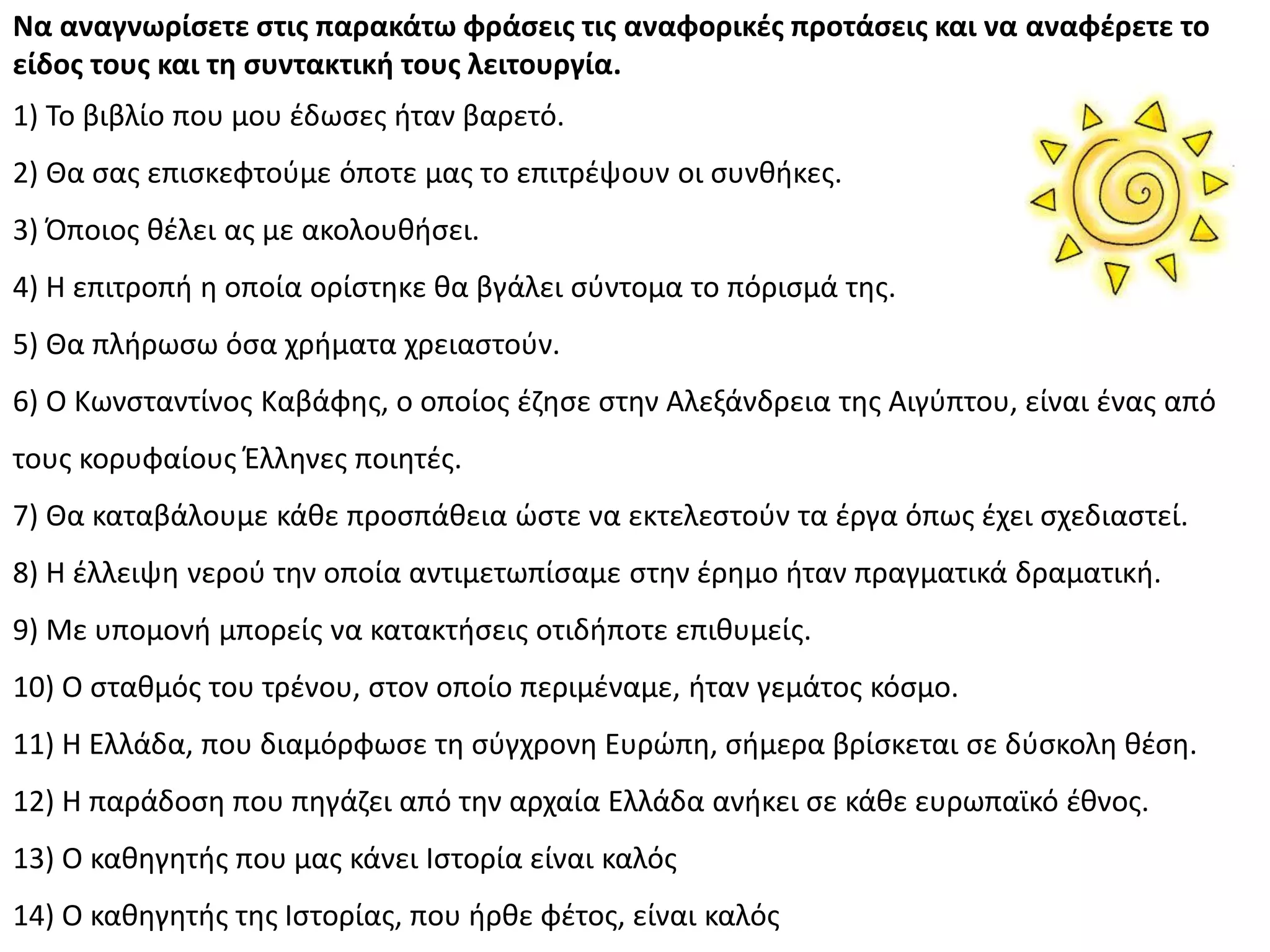 Να αναγνωρίςετε ςτισ παρακάτω φράςεισ τισ αναφορικζσ προτάςεισ και να αναφζρετε το
είδοσ τουσ και τη ςυντακτική τουσ λειτουργία.
1) Το βιβλίο που μου ζδωςεσ ιταν βαρετό.
2) Κα ςασ επιςκεφτοφμε όποτε μασ το επιτρζψουν οι ςυνκικεσ.
3) Πποιοσ κζλει ασ με ακολουκιςει.
4) Θ επιτροπι θ οποία ορίςτθκε κα βγάλει ςφντομα το πόριςμά τθσ.
5) Κα πλιρωςω όςα χριματα χρειαςτοφν.
6) Ο Κωνςταντίνοσ Καβάφθσ, ο οποίοσ ζηθςε ςτθν Αλεξάνδρεια τθσ Αιγφπτου, είναι ζνασ από
τουσ κορυφαίουσ Ζλλθνεσ ποιθτζσ.
7) Κα καταβάλουμε κάκε προςπάκεια ϊςτε να εκτελεςτοφν τα ζργα όπωσ ζχει ςχεδιαςτεί.
8) Θ ζλλειψθ νεροφ τθν οποία αντιμετωπίςαμε ςτθν ζρθμο ιταν πραγματικά δραματικι.
9) Με υπομονι μπορείσ να κατακτιςεισ οτιδιποτε επικυμείσ.
10) Ο ςτακμόσ του τρζνου, ςτον οποίο περιμζναμε, ιταν γεμάτοσ κόςμο.
11) Θ Ελλάδα, που διαμόρφωςε τθ ςφγχρονθ Ευρϊπθ, ςιμερα βρίςκεται ςε δφςκολθ κζςθ.
12) Θ παράδοςθ που πθγάηει από τθν αρχαία Ελλάδα ανικει ςε κάκε ευρωπαϊκό ζκνοσ.
13) Ο κακθγθτισ που μασ κάνει Λςτορία είναι καλόσ
14) Ο κακθγθτισ τθσ Λςτορίασ, που ιρκε φζτοσ, είναι καλόσ
 