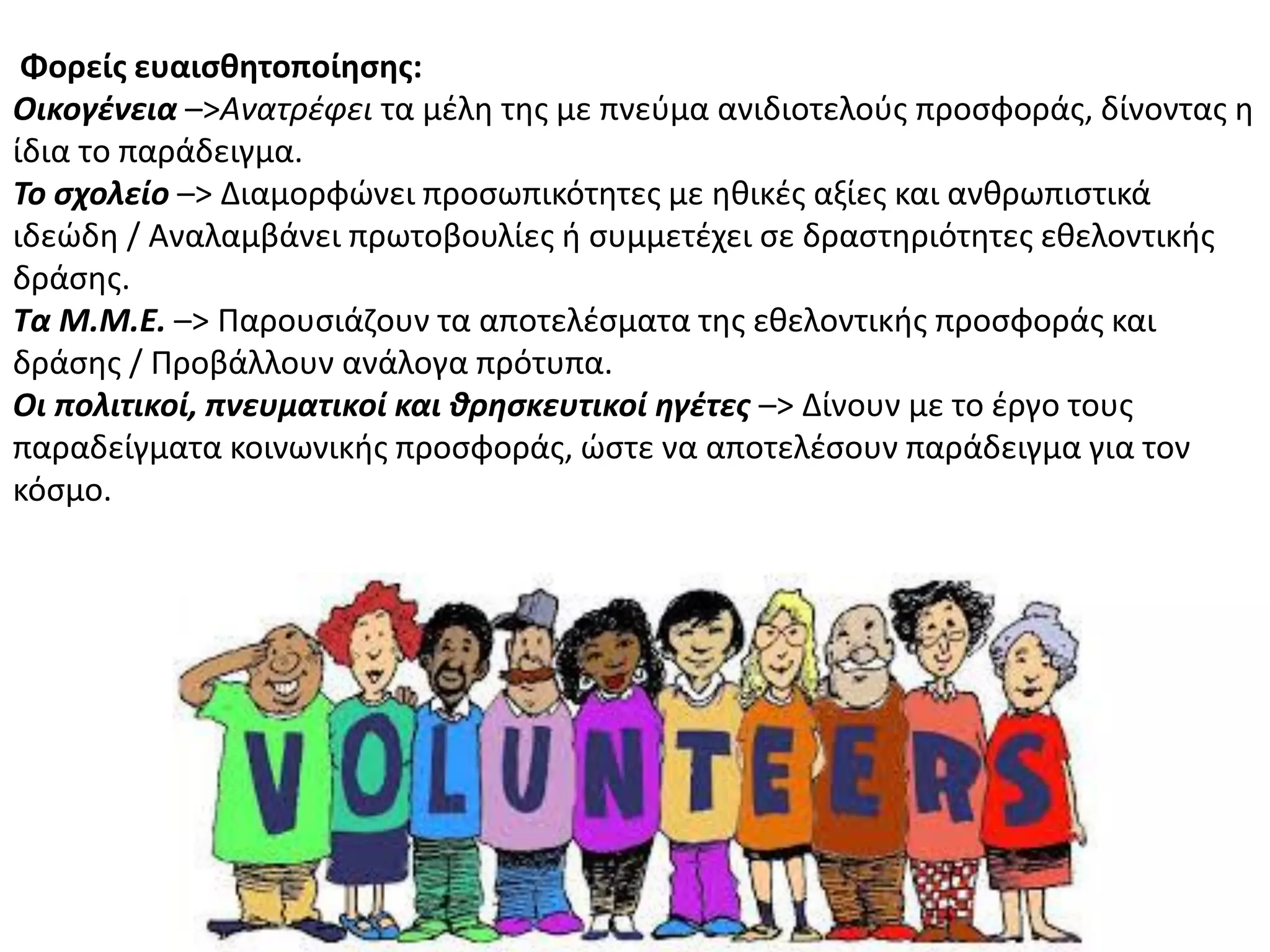 Φορείσ ευαιςθητοποίηςησ:
Οικογζνεια –>Ανατρζφει τα μζλθ τθσ με πνεφμα ανιδιοτελοφσ προςφοράσ, δίνοντασ θ
ίδια το παράδειγμα.
Το ςχολείο –> Διαμορφϊνει προςωπικότθτεσ με θκικζσ αξίεσ και ανκρωπιςτικά
ιδεϊδθ / Αναλαμβάνει πρωτοβουλίεσ ι ςυμμετζχει ςε δραςτθριότθτεσ εκελοντικισ
δράςθσ.
Τα Μ.Μ.Ε. –> Ραρουςιάηουν τα αποτελζςματα τθσ εκελοντικισ προςφοράσ και
δράςθσ / Ρροβάλλουν ανάλογα πρότυπα.
Οι πολιτικοί, πνευματικοί και θρηςκευτικοί ηγζτεσ –> Δίνουν με το ζργο τουσ
παραδείγματα κοινωνικισ προςφοράσ, ϊςτε να αποτελζςουν παράδειγμα για τον
κόςμο.
 
