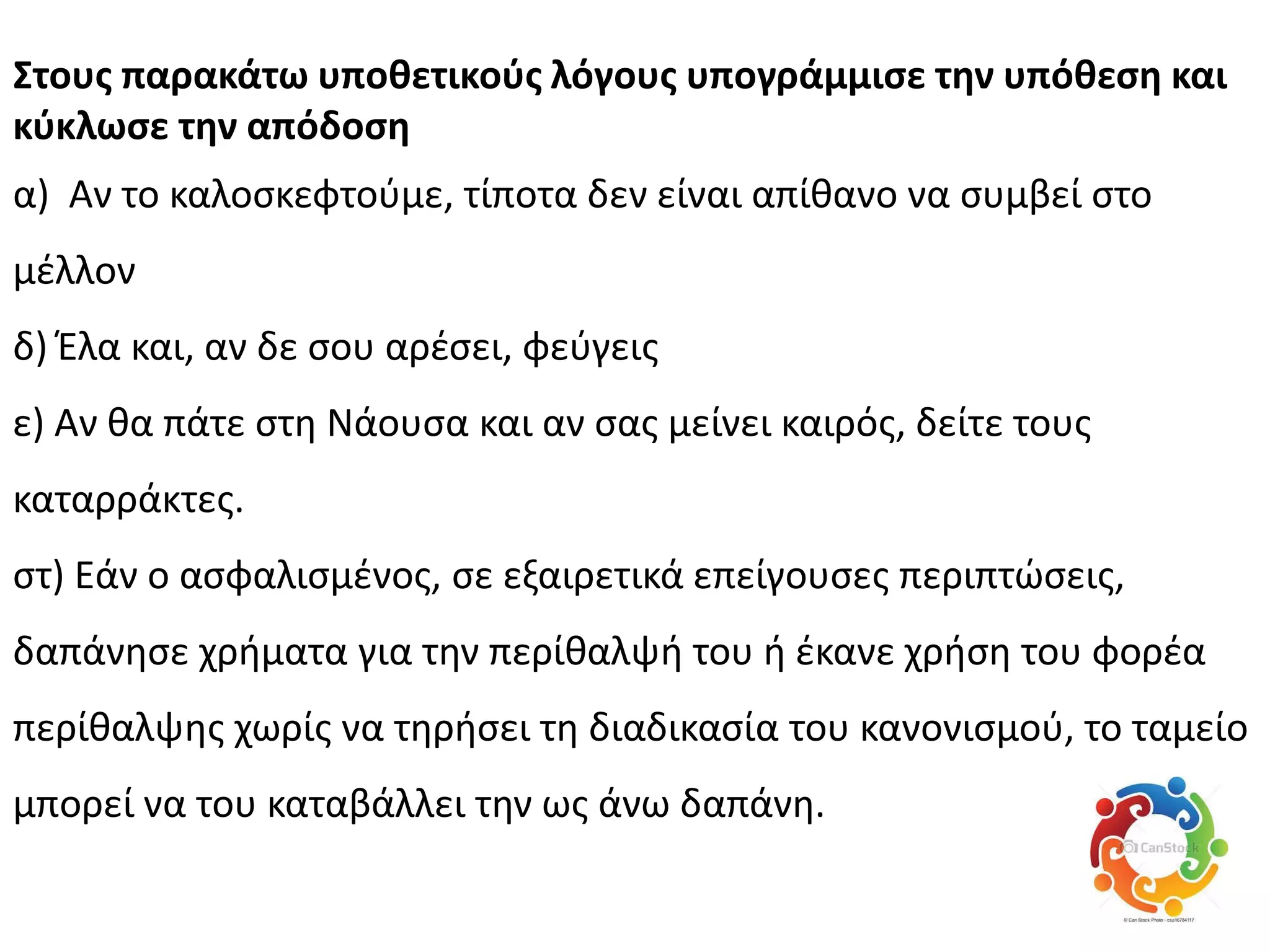 ΢τουσ παρακάτω υποθετικοφσ λόγουσ υπογράμμιςε την υπόθεςη και
κφκλωςε την απόδοςη
α) Αν το καλοςκεφτοφμε, τίποτα δεν είναι απίκανο να ςυμβεί ςτο
μζλλον
δ) Ζλα και, αν δε ςου αρζςει, φεφγεισ
ε) Αν κα πάτε ςτθ Νάουςα και αν ςασ μείνει καιρόσ, δείτε τουσ
καταρράκτεσ.
ςτ) Εάν ο αςφαλιςμζνοσ, ςε εξαιρετικά επείγουςεσ περιπτϊςεισ,
δαπάνθςε χριματα για τθν περίκαλψι του ι ζκανε χριςθ του φορζα
περίκαλψθσ χωρίσ να τθριςει τθ διαδικαςία του κανονιςμοφ, το ταμείο
μπορεί να του καταβάλλει τθν ωσ άνω δαπάνθ.
 