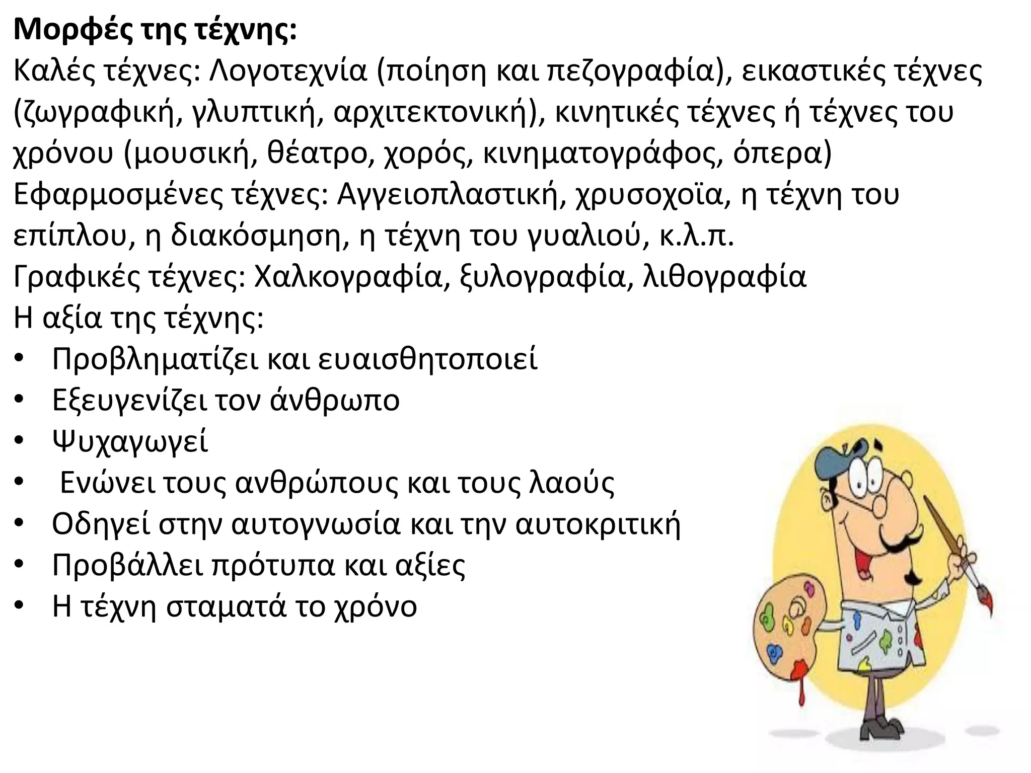 Μορφζσ τησ τζχνησ:
Καλζσ τζχνεσ: Λογοτεχνία (ποίθςθ και πεηογραφία), εικαςτικζσ τζχνεσ
(ηωγραφικι, γλυπτικι, αρχιτεκτονικι), κινθτικζσ τζχνεσ ι τζχνεσ του
χρόνου (μουςικι, κζατρο, χορόσ, κινθματογράφοσ, όπερα)
Εφαρμοςμζνεσ τζχνεσ: Αγγειοπλαςτικι, χρυςοχοϊα, θ τζχνθ του
επίπλου, θ διακόςμθςθ, θ τζχνθ του γυαλιοφ, κ.λ.π.
Γραφικζσ τζχνεσ: Χαλκογραφία, ξυλογραφία, λικογραφία
Θ αξία τθσ τζχνθσ:
• Ρροβλθματίηει και ευαιςκθτοποιεί
• Εξευγενίηει τον άνκρωπο
• Ψυχαγωγεί
• Ενϊνει τουσ ανκρϊπουσ και τουσ λαοφσ
• Οδθγεί ςτθν αυτογνωςία και τθν αυτοκριτικι
• Ρροβάλλει πρότυπα και αξίεσ
• Θ τζχνθ ςταματά το χρόνο
 