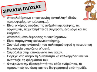 • Απνηειεί όξγαλν επηθνηλσλίαο (αληαιιαγή ηδεώλ,
πιεξνθνξίεο, ελεκέξσζε…).
• Δίλαη ν θύξηνο θνξέαο ηεο αλζξώπηλεο ζθέςεο, ηηο
νξγαλώλεη, ηηο κεηαηξέπεη ζε ζπγθξνηεκέλν ιόγν θαη ηηο
εθθξάδεη.
• Απνηειεί κέζν έθθξαζεο ζπλαηζζεκάησλ.
• Δίλαη παξάγνληαο θνηλσληθνπνίεζεο.
• ΢πληειεί ζηελ αλάπηπμε ηνπ πνιηηηζκνύ αθνύ ε πλεπκαηηθή
δεκηνπξγία ζηεξίδεηαη ζ’ απηή.
• ΢πκβάιιεη ζηελ επηθνηλσλία ησλ ιαώλ.
• Παξέρεη ζην άηνκν ηε δπλαηόηεηα λα θαιιηεξγήζεη θαη λα
αλαπηύμεη ηε θηινκάζεηά ηνπ.
• Φαλεξώλεη ηελ ηδηαηηεξόηεηά ηνπ θάζε αλζξώπνπ, ην
πξνζσπηθό ηνπ ύθνο θαη ηνλ δηαθνξνπνηεί από ηε κάδα.
 