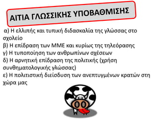 α) Θ ελλιπισ και τυπικι διδαςκαλία τθσ γλϊςςασ ςτο
ςχολείο
β) Θ επίδραςθ των ΜΜΕ και κυρίωσ τθσ τθλεόραςθσ
γ) Θ τυποποίθςθ των ανκρωπίνων ςχζςεων
δ) Θ αρνθτικι επίδραςθ τθσ πολιτικισ (χριςθ
ςυνκθματολογικισ γλϊςςασ)
ε) Θ πολιτιςτικι διείςδυςθ των ανεπτυγμζνων κρατϊν ςτθ
χϊρα μασ
 