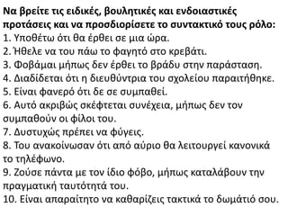 Να βρείτε τισ ειδικζσ, βουλητικζσ και ενδοιαςτικζσ
προτάςεισ και να προςδιορίςετε το ςυντακτικό τουσ ρόλο:
1. Υποκζτω ότι κα ζρκει ςε μια ϊρα.
2. Ικελε να του πάω το φαγθτό ςτο κρεβάτι.
3. Φοβάμαι μιπωσ δεν ζρκει το βράδυ ςτθν παράςταςθ.
4. Διαδίδεται ότι θ διευκφντρια του ςχολείου παραιτικθκε.
5. Είναι φανερό ότι δε ςε ςυμπακεί.
6. Αυτό ακριβϊσ ςκζφτεται ςυνζχεια, μιπωσ δεν τον
ςυμπακοφν οι φίλοι του.
7. Δυςτυχϊσ πρζπει να φφγεισ.
8. Του ανακοίνωςαν ότι από αφριο κα λειτουργεί κανονικά
το τθλζφωνο.
9. Ηοφςε πάντα με τον ίδιο φόβο, μιπωσ καταλάβουν τθν
πραγματικι ταυτότθτά του.
10. Είναι απαραίτθτο να κακαρίηεισ τακτικά το δωμάτιό ςου.
 