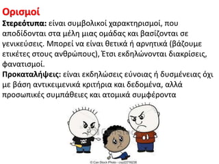 Οριςμοί
΢τερεότυπα: είναι ςυμβολικοί χαρακτθριςμοί, που
αποδίδονται ςτα μζλθ μιασ ομάδασ και βαςίηονται ςε
γενικεφςεισ. Μπορεί να είναι κετικά ι αρνθτικά (βάηουμε
ετικζτεσ ςτουσ ανκρϊπουσ), Ζτςι εκδθλϊνονται διακρίςεισ,
φανατιςμοί.
Προκαταλήψεισ: είναι εκδθλϊςεισ εφνοιασ ι δυςμζνειασ όχι
με βάςθ αντικειμενικά κριτιρια και δεδομζνα, αλλά
προςωπικζσ ςυμπάκειεσ και ατομικά ςυμφζροντα
 