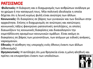 ΡΑΣ΢Ι΢ΜΟ΢
Φυλετικόσ: Θ διάκριςθ και ο διαχωριςμόσ των ανκρϊπων ανάλογα με
το χρϊμα ι τθν καταγωγι τουσ. Μία πολιτικι ιδεολογία θ οποία
δζχεται ότι θ λευκι κυρίωσ φυλι είναι ανϊτερθ των άλλων.
Κοινωνικόσ: Οι διακρίςεισ ςε βάροσ των γυναικϊν και των δοφλων ςτθν
αρχαιότθτα. Επίςθσ ο διαχωριςμόσ ςε ανϊτερεσ και κατϊτερεσ
κοινωνικζσ τάξεισ φανερϊνει ρατςιςτικζσ αντιλιψεισ, οι οποίεσ
διαιωνίηουν τισ κοινωνικζσ διακρίςεισ και δικαιολογοφν τθν
εκμετάλλευςθ οριςμζνων κοινωνικϊν ομάδων. Είναι ακόμθ οι
διακρίςεισ ςε βάροσ των μειονοτιτων, των ατόμων με ειδικζσ ανάγκεσ,
ναρκομανϊν.
Εθνικόσ: Θ αίςκθςθ τθσ υπεροχισ ενόσ ζκνουσ ζναντι των άλλων
(εκνικιςμόσ)
Θρηςκευτικόσ: Θ αντίλθψθ ότι μια κρθςκεία είναι θ μόνθ αλθκινι και
πρζπει να επικρατιςει ζναντι των υπολοίπων.
 