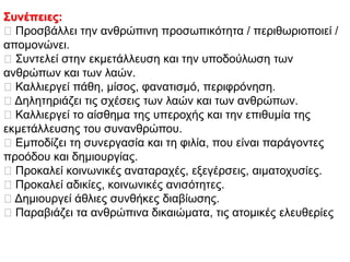Συνέπειες:
Πξνζβάιιεη ηελ αλζξώπηλε πξνζσπηθόηεηα / πεξηζσξηνπνηεί /
απνκνλώλεη.
΢πληειεί ζηελ εθκεηάιιεπζε θαη ηελ ππνδνύισζε ησλ
αλζξώπσλ θαη ησλ ιαώλ.
Καιιηεξγεί πάζε, κίζνο, θαλαηηζκό, πεξηθξόλεζε.
Γειεηεξηάδεη ηηο ζρέζεηο ησλ ιαώλ θαη ησλ αλζξώπσλ.
Καιιηεξγεί ην αίζζεκα ηεο ππεξνρήο θαη ηελ επηζπκία ηεο
εθκεηάιιεπζεο ηνπ ζπλαλζξώπνπ.
Δκπνδίδεη ηε ζπλεξγαζία θαη ηε θηιία, πνπ είλαη παξάγνληεο
πξνόδνπ θαη δεκηνπξγίαο.
Πξνθαιεί θνηλσληθέο αλαηαξαρέο, εμεγέξζεηο, αηκαηνρπζίεο.
Πξνθαιεί αδηθίεο, θνηλσληθέο αληζόηεηεο.
Γεκηνπξγεί άζιηεο ζπλζήθεο δηαβίσζεο.
Παξαβηάδεη ηα αλζξώπηλα δηθαηώκαηα, ηηο αηνκηθέο ειεπζεξίεο
 