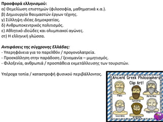Προςφορά ελληνιςμοφ:
α) Κεμελίωςθ επιςτθμϊν (φιλοςοφία, μακθματικά κ.α.).
β) Δθμιουργία καυμαςτϊν ζργων τζχνθσ.
γ) Σφλλθψθ ιδζασ Δθμοκρατίασ.
δ) Ανκρωποκεντρικόσ πολιτιςμόσ.
ε) Ακλθτικό ιδεϊδεσ και ολυμπιακοί αγϊνεσ.
ςτ) Θ ελλθνικι γλϊςςα.
Αντιφάςεισ τησ ςφγχρονησ Ελλάδασ:
- Υπερθφάνεια για το παρελκόν / προγονολατρεία.
- Ρροςκόλλθςθ ςτθν παράδοςθ / ξενομανία – μιμθτιςμόσ.
- Φιλοξενία, ανκρωπιά / προςπάκεια εκμετάλλευςθσ των τουριςτϊν.
Υπζροχα τοπία / καταςτροφι φυςικοφ περιβάλλοντοσ.
 