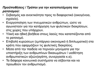 Προϋποζέσεης / Τρόποη γηα τελ θαταποιέκεσε τοσ
ρατσησκού:
• ΢εβαζκόο θαη αλεθηηθόηεηα πξνο ην δηαθνξεηηθό (νηθνγέλεηα,
ζρνιείν).
• Δλεξγνπνίεζε ησλ πλεπκαηηθώλ αλζξώπσλ, ώζηε λα
αγσληζηνύλ γηα ηελ θαηάξγεζε ησλ θπιεηηθώλ δηαθξίζεσλ,
ζηηο ρώξεο πνπ ππάξρνπλ.
• Τιηθή θαη εζηθή βνήζεηα ζηνπο ιανύο πνπ θαηαπηέδνληαη από
ην ξαηζηζκό.
• Δπηβνιή θπξώζεσλ (εκπάξγθν νηθνλνκηθό ή δηπισκαηηθό) ζηα
θξάηε πνπ εθαξκόδνπλ ηηο θπιεηηθέο δηαθξίζεηο.
• Μέζα από ηελ παηδεία λα πεξλνύλ κελύκαηα γηα ηελ
ππνζηήξημε ησλ αλζξσπίλσλ δηθαησκάησλ / πηνζέηεζε
αλζξσπηζηηθώλ αμηώλ(αγάπε, ζπλεξγαζία θ.α).
• Σα δηάθνξα θνηλσληθά ζπζηήκαηα λα ζέβνληαη θαη λα
πξνσζνύλ ηνλ αλζξσπηζκό.
 