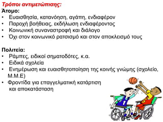 Τρόποη αλτηκετώπησες:
Άτομο:
• Δπαηζζεζία, θαηαλόεζε, αγάπε, ελδηαθέξνλ
• Παξνρή βνήζεηαο, εθδήισζε ελδηαθέξνληνο
• Κνηλσληθή ζπλαλαζηξνθή θαη δηάινγν
• Όρη ζηνλ θνηλσληθό ξαηζηζκό θαη ζηνλ απνθιεηζκό ηνπο
Πολιτεία:
• Ράκπεο, εηδηθνί ζεκαηνδόηεο, θ.α.
• Δηδηθά ζρνιεία
• Δλεκέξσζε θαη επαηζζεηνπνίεζε ηεο θνηλήο γλώκεο (ζρνιείν,
Μ.Μ.Δ)
• Φξνληίδα γηα επαγγεικαηηθή θαηάξηηζε
θαη απνθαηάζηαζε
 