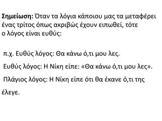 ΢ημείωςη: Πταν τα λόγια κάποιου μασ τα μεταφζρει
ζνασ τρίτοσ όπωσ ακριβϊσ ζχουν ειπωκεί, τότε
ο λόγοσ είναι ευκφσ:
π.χ. Ευκφσ λόγοσ: Κα κάνω ό,τι μου λεσ.
Ευκφσ λόγοσ: Θ Νίκθ είπε: «Κα κάνω ό,τι μου λεσ».
Ρλάγιοσ λόγοσ: Θ Νίκθ είπε ότι κα ζκανε ό,τι τθσ
ζλεγε.
 