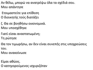 Αν κζλω, μπορϊ να ανατρζψω όλα τα ςχζδιά ςου.
Μου απάντθςε
Ετοιμαςτείτε για επίκεςθ
Ο διοικθτισ τοφσ διατάηει
η. Κα ςε βοθκιςω οικονομικά.
Μου υποςχζκθκε
Γιατί είςαι αναςτατωμζνθ;
Τθ ρϊτθςε
Κα τον τιμωριςω, αν δεν είναι ςυνεπισ ςτισ υποχρεϊςεισ
του.
Μου ανακοίνωςε
Είμαι ακϊοσ.
Ο κατθγοροφμενοσ ιςχυριηόταν
 