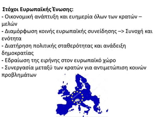 ΢τόχοι Ευρωπαϊκήσ Ζνωςησ:
- Οικονομικι ανάπτυξθ και ευθμερία όλων των κρατϊν –
μελϊν
- Διαμόρφωςθ κοινισ ευρωπαϊκισ ςυνείδθςθσ –> Συνοχι και
ενότθτα
- Διατιρθςθ πολιτικισ ςτακερότθτασ και ανάδειξθ
δθμοκρατίασ
- Εδραίωςθ τθσ ειρινθσ ςτον ευρωπαϊκό χϊρο
- Συνεργαςία μεταξφ των κρατϊν για αντιμετϊπιςθ κοινϊν
προβλθμάτων
 